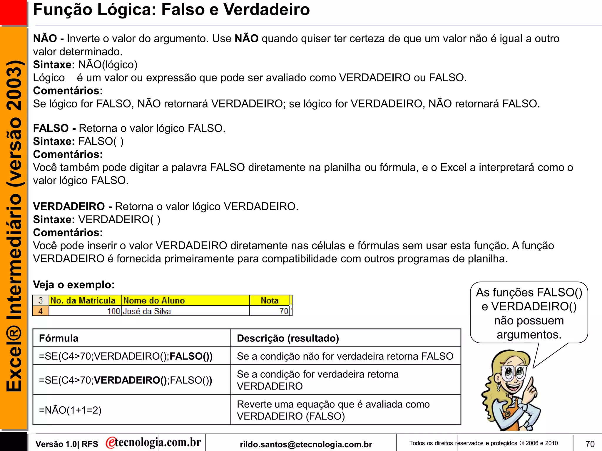 Função Lógica: Falso e Verdadeiro
                                     NÃO - Inverte o valor do argumento. Use NÃO quando quiser ter certeza de que um valor não é igual a outro
                                     valor determinado.
Excel® Intermediário (versão 2003)

                                     Sintaxe: NÃO(lógico)
                                     Lógico é um valor ou expressão que pode ser avaliado como VERDADEIRO ou FALSO.
                                     Comentários:
                                     Se lógico for FALSO, NÃO retornará VERDADEIRO; se lógico for VERDADEIRO, NÃO retornará FALSO.

                                     FALSO - Retorna o valor lógico FALSO.
                                     Sintaxe: FALSO( )
                                     Comentários:
                                     Você também pode digitar a palavra FALSO diretamente na planilha ou fórmula, e o Excel a interpretará como o
                                     valor lógico FALSO.

                                     VERDADEIRO - Retorna o valor lógico VERDADEIRO.
                                     Sintaxe: VERDADEIRO( )
                                     Comentários:
                                     Você pode inserir o valor VERDADEIRO diretamente nas células e fórmulas sem usar esta função. A função
                                     VERDADEIRO é fornecida primeiramente para compatibilidade com outros programas de planilha.

                                     Veja o exemplo:
                                                                                                                                            As funções FALSO()
                                                                                                                                             e VERDADEIRO()
                                                                                                                                               não possuem
                                      Fórmula                                Descrição (resultado)                                              argumentos.
                                      =SE(C4>70;VERDADEIRO();FALSO())        Se a condição não for verdadeira retorna FALSO
                                                                             Se a condição for verdadeira retorna
                                      =SE(C4>70;VERDADEIRO();FALSO())
                                                                             VERDADEIRO
                                                                             Reverte uma equação que é avaliada como
                                      =NÃO(1+1=2)
                                                                             VERDADEIRO (FALSO)

                                     Versão 1.0| RFS                          rildo.santos@etecnologia.com.br       Todos os direitos reservados e protegidos © 2006 e 2010   70
 