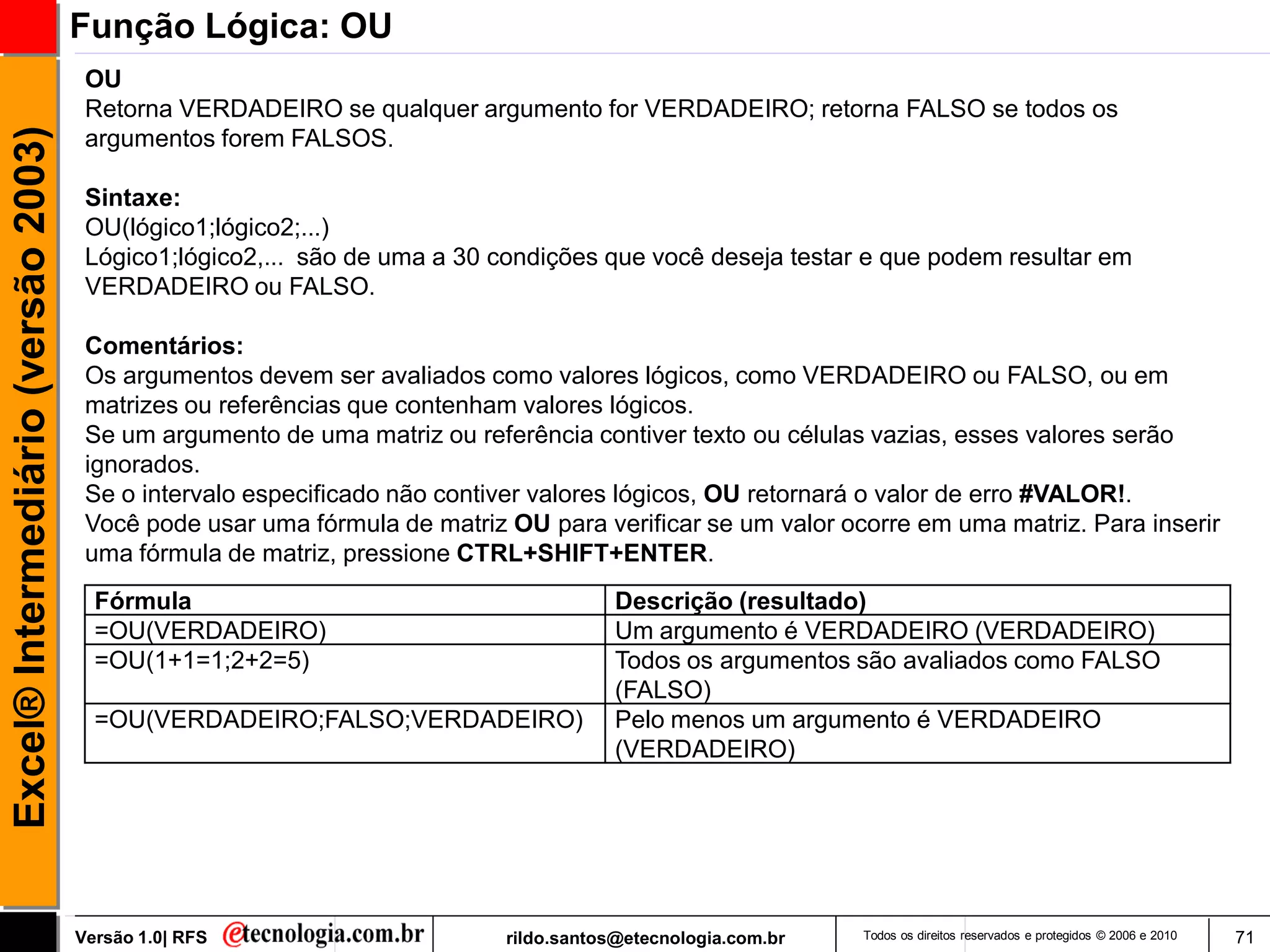 Função Lógica: OU
                                      OU
                                      Retorna VERDADEIRO se qualquer argumento for VERDADEIRO; retorna FALSO se todos os
Excel® Intermediário (versão 2003)

                                      argumentos forem FALSOS.

                                      Sintaxe:
                                      OU(lógico1;lógico2;...)
                                      Lógico1;lógico2,... são de uma a 30 condições que você deseja testar e que podem resultar em
                                      VERDADEIRO ou FALSO.

                                      Comentários:
                                      Os argumentos devem ser avaliados como valores lógicos, como VERDADEIRO ou FALSO, ou em
                                      matrizes ou referências que contenham valores lógicos.
                                      Se um argumento de uma matriz ou referência contiver texto ou células vazias, esses valores serão
                                      ignorados.
                                      Se o intervalo especificado não contiver valores lógicos, OU retornará o valor de erro #VALOR!.
                                      Você pode usar uma fórmula de matriz OU para verificar se um valor ocorre em uma matriz. Para inserir
                                      uma fórmula de matriz, pressione CTRL+SHIFT+ENTER.
                                       Fórmula                                         Descrição (resultado)
                                       =OU(VERDADEIRO)                                 Um argumento é VERDADEIRO (VERDADEIRO)
                                       =OU(1+1=1;2+2=5)                                Todos os argumentos são avaliados como FALSO
                                                                                       (FALSO)
                                       =OU(VERDADEIRO;FALSO;VERDADEIRO)                Pelo menos um argumento é VERDADEIRO
                                                                                       (VERDADEIRO)




                                     Versão 1.0| RFS                       rildo.santos@etecnologia.com.br   Todos os direitos reservados e protegidos © 2006 e 2010   71
 