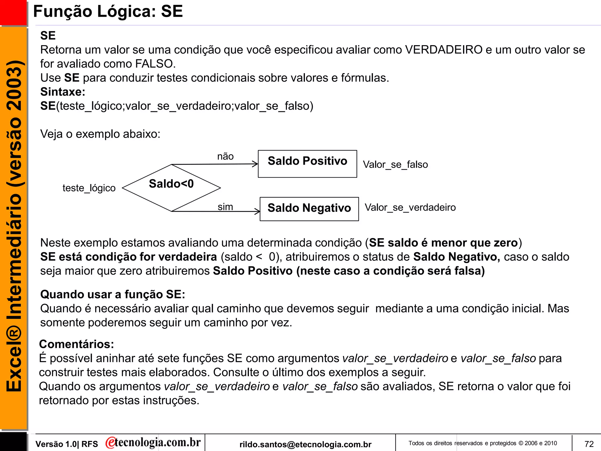 Função Lógica: SE
                                      SE
                                      Retorna um valor se uma condição que você especificou avaliar como VERDADEIRO e um outro valor se
                                      for avaliado como FALSO.
Excel® Intermediário (versão 2003)


                                      Use SE para conduzir testes condicionais sobre valores e fórmulas.
                                      Sintaxe:
                                      SE(teste_lógico;valor_se_verdadeiro;valor_se_falso)

                                      Veja o exemplo abaixo:
                                                                      não
                                                                                  Saldo Positivo        Valor_se_falso

                                           teste_lógico   Saldo<0
                                                                      sim         Saldo Negativo         Valor_se_verdadeiro


                                      Neste exemplo estamos avaliando uma determinada condição (SE saldo é menor que zero)
                                      SE está condição for verdadeira (saldo < 0), atribuiremos o status de Saldo Negativo, caso o saldo
                                      seja maior que zero atribuiremos Saldo Positivo (neste caso a condição será falsa)

                                      Quando usar a função SE:
                                      Quando é necessário avaliar qual caminho que devemos seguir mediante a uma condição inicial. Mas
                                      somente poderemos seguir um caminho por vez.
                                     Comentários:
                                     É possível aninhar até sete funções SE como argumentos valor_se_verdadeiro e valor_se_falso para
                                     construir testes mais elaborados. Consulte o último dos exemplos a seguir.
                                     Quando os argumentos valor_se_verdadeiro e valor_se_falso são avaliados, SE retorna o valor que foi
                                     retornado por estas instruções.


                                     Versão 1.0| RFS                        rildo.santos@etecnologia.com.br       Todos os direitos reservados e protegidos © 2006 e 2010   72
 