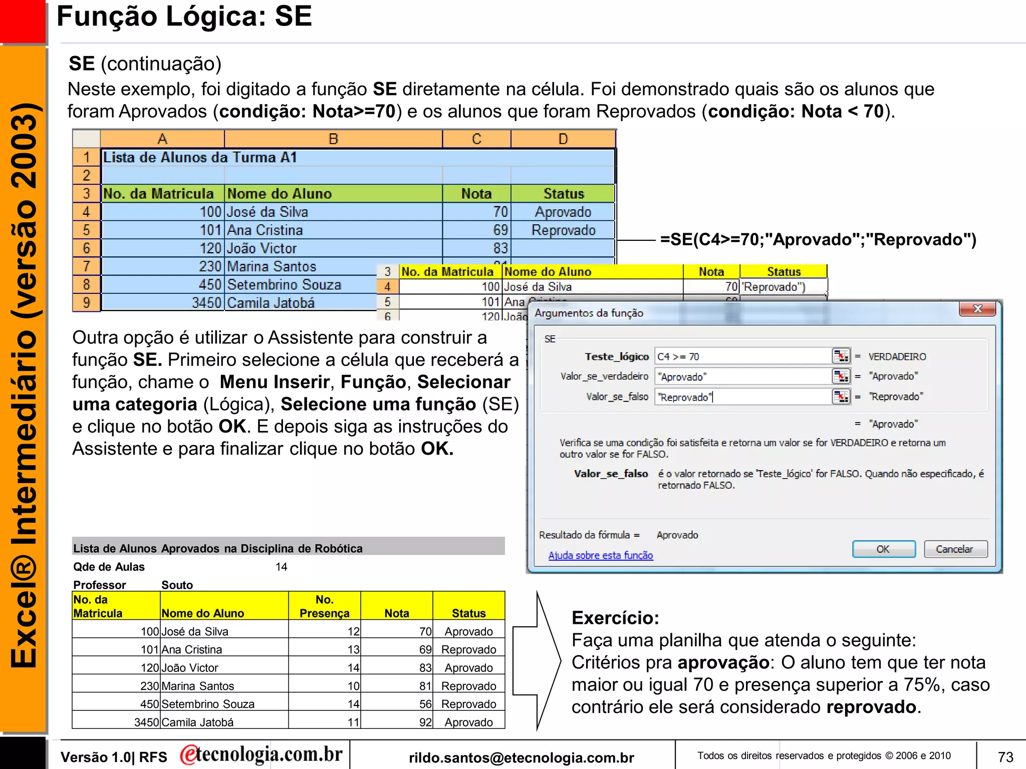 Função Lógica: SE
                                      SE (continuação)
                                     Neste exemplo, foi digitado a função SE diretamente na célula. Foi demonstrado quais são os alunos que
Excel® Intermediário (versão 2003)

                                     foram Aprovados (condição: Nota>=70) e os alunos que foram Reprovados (condição: Nota < 70).




                                                                                                                                 =SE(C4>=70;"Aprovado";"Reprovado")




                                      Outra opção é utilizar o Assistente para construir a
                                      função SE. Primeiro selecione a célula que receberá a
                                      função, chame o Menu Inserir, Função, Selecionar
                                      uma categoria (Lógica), Selecione uma função (SE)
                                      e clique no botão OK. E depois siga as instruções do
                                      Assistente e para finalizar clique no botão OK.




                                      Lista de Alunos Aprovados na Disciplina de Robótica
                                      Qde de Aulas                        14
                                      Professor        Souto
                                      No. da                                      No.
                                      Matricula        Nome do Aluno           Presença     Nota         Status
                                                                                                                     Exercício:
                                                   100 José da Silva                  12           70   Aprovado
                                                   101 Ana Cristina                   13           69 Reprovado
                                                                                                                     Faça uma planilha que atenda o seguinte:
                                                   120 João Victor                    14           83   Aprovado     Critérios pra aprovação: O aluno tem que ter nota
                                                   230 Marina Santos                  10           81 Reprovado      maior ou igual 70 e presença superior a 75%, caso
                                                   450 Setembrino Souza               14           56 Reprovado      contrário ele será considerado reprovado.
                                                  3450 Camila Jatobá                  11           92   Aprovado


                                     Versão 1.0| RFS                                           rildo.santos@etecnologia.com.br       Todos os direitos reservados e protegidos © 2006 e 2010   73
 