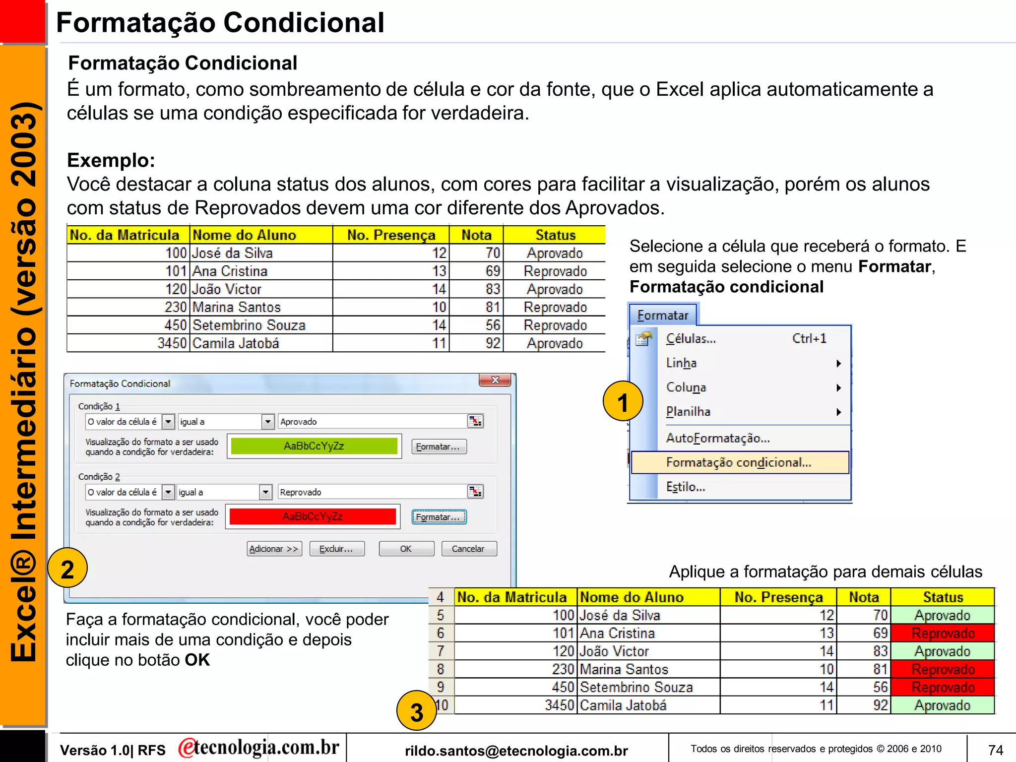 Formatação Condicional
                                     Formatação Condicional
                                     É um formato, como sombreamento de célula e cor da fonte, que o Excel aplica automaticamente a
Excel® Intermediário (versão 2003)

                                     células se uma condição especificada for verdadeira.

                                     Exemplo:
                                     Você destacar a coluna status dos alunos, com cores para facilitar a visualização, porém os alunos
                                     com status de Reprovados devem uma cor diferente dos Aprovados.
                                                                                                                   Selecione a célula que receberá o formato. E
                                                                                                                   em seguida selecione o menu Formatar,
                                                                                                                   Formatação condicional




                                                                                                              1




                                     2                                                                                  Aplique a formatação para demais células

                                     Faça a formatação condicional, você poder
                                     incluir mais de uma condição e depois
                                     clique no botão OK


                                                                                 3
                                     Versão 1.0| RFS                             rildo.santos@etecnologia.com.br          Todos os direitos reservados e protegidos © 2006 e 2010   74
 