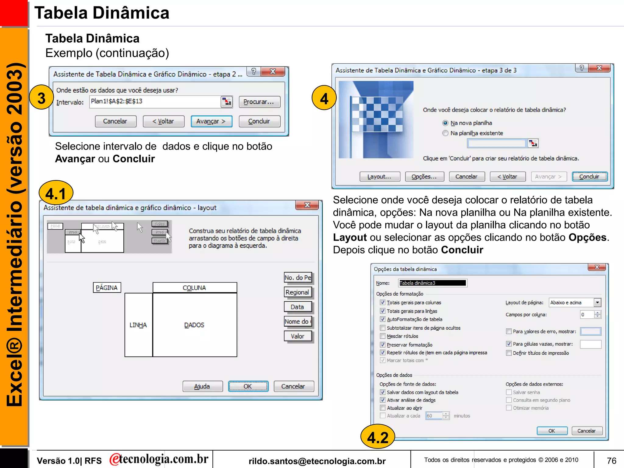 Tabela Dinâmica
                                      Tabela Dinâmica
                                      Exemplo (continuação)
Excel® Intermediário (versão 2003)


                                     3                                                           4

                                         Selecione intervalo de dados e clique no botão
                                         Avançar ou Concluir


                                      4.1                                                            Selecione onde você deseja colocar o relatório de tabela
                                                                                                     dinâmica, opções: Na nova planilha ou Na planilha existente.
                                                                                                     Você pode mudar o layout da planilha clicando no botão
                                                                                                     Layout ou selecionar as opções clicando no botão Opções.
                                                                                                     Depois clique no botão Concluir




                                                                                                            4.2
                                     Versão 1.0| RFS                             rildo.santos@etecnologia.com.br        Todos os direitos reservados e protegidos © 2006 e 2010   76
 