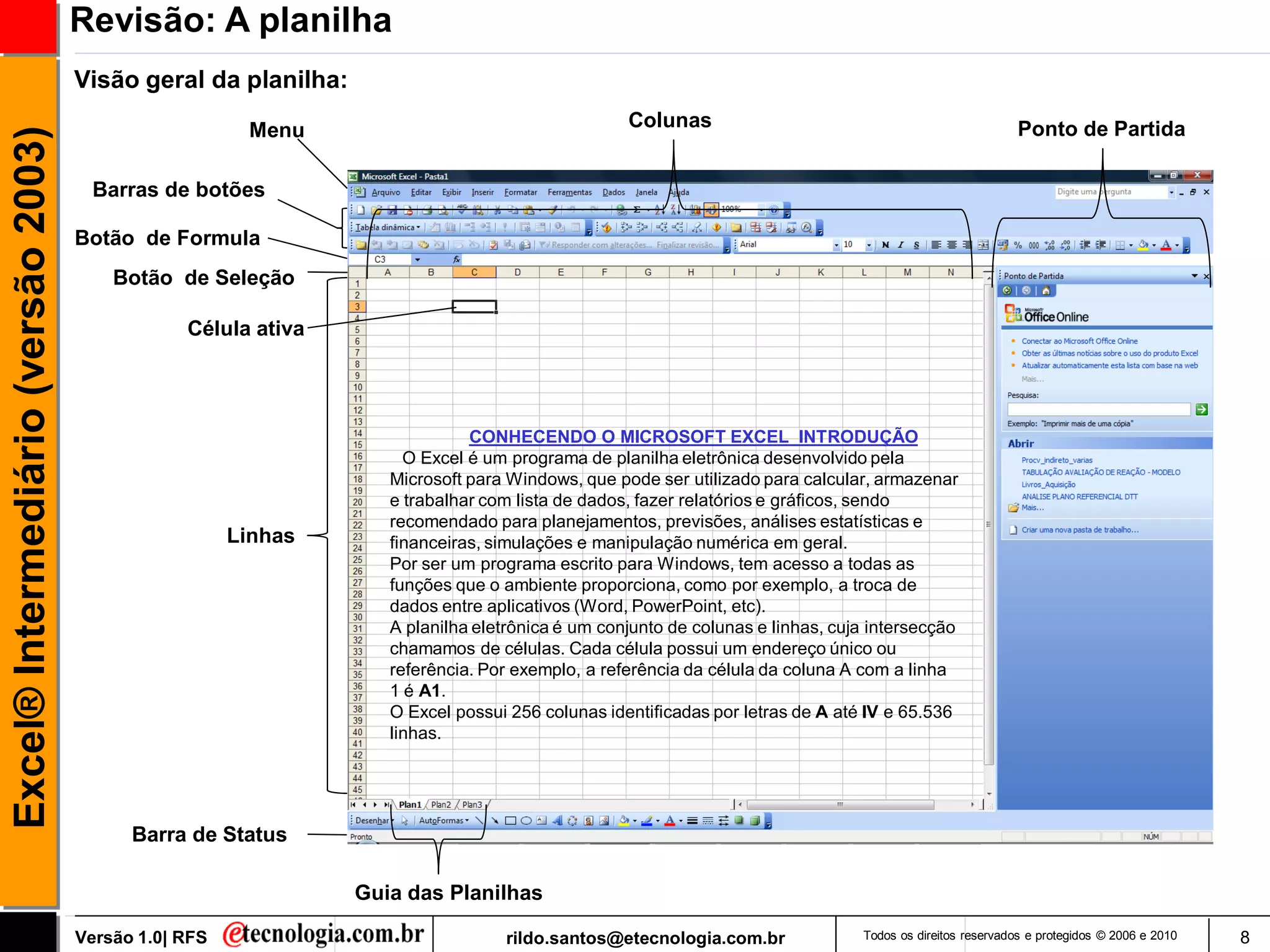 Revisão: A planilha
                                     Visão geral da planilha:
                                                        Menu                                     Colunas                                                  Ponto de Partida
Excel® Intermediário (versão 2003)


                                      Barras de botões

                                     Botão de Formula
                                         Botão de Seleção

                                                 Célula ativa




                                                                             CONHECENDO O MICROSOFT EXCEL INTRODUÇÃO
                                                                     O Excel é um programa de planilha eletrônica desenvolvido pela
                                                                   Microsoft para Windows, que pode ser utilizado para calcular, armazenar
                                                                   e trabalhar com lista de dados, fazer relatórios e gráficos, sendo
                                                                   recomendado para planejamentos, previsões, análises estatísticas e
                                                       Linhas      financeiras, simulações e manipulação numérica em geral.
                                                                   Por ser um programa escrito para Windows, tem acesso a todas as
                                                                   funções que o ambiente proporciona, como por exemplo, a troca de
                                                                   dados entre aplicativos (Word, PowerPoint, etc).
                                                                   A planilha eletrônica é um conjunto de colunas e linhas, cuja intersecção
                                                                   chamamos de células. Cada célula possui um endereço único ou
                                                                   referência. Por exemplo, a referência da célula da coluna A com a linha
                                                                   1 é A1.
                                                                   O Excel possui 256 colunas identificadas por letras de A até IV e 65.536
                                                                   linhas.




                                           Barra de Status

                                                                Guia das Planilhas

                                     Versão 1.0| RFS                             rildo.santos@etecnologia.com.br               Todos os direitos reservados e protegidos © 2006 e 2010   8
 