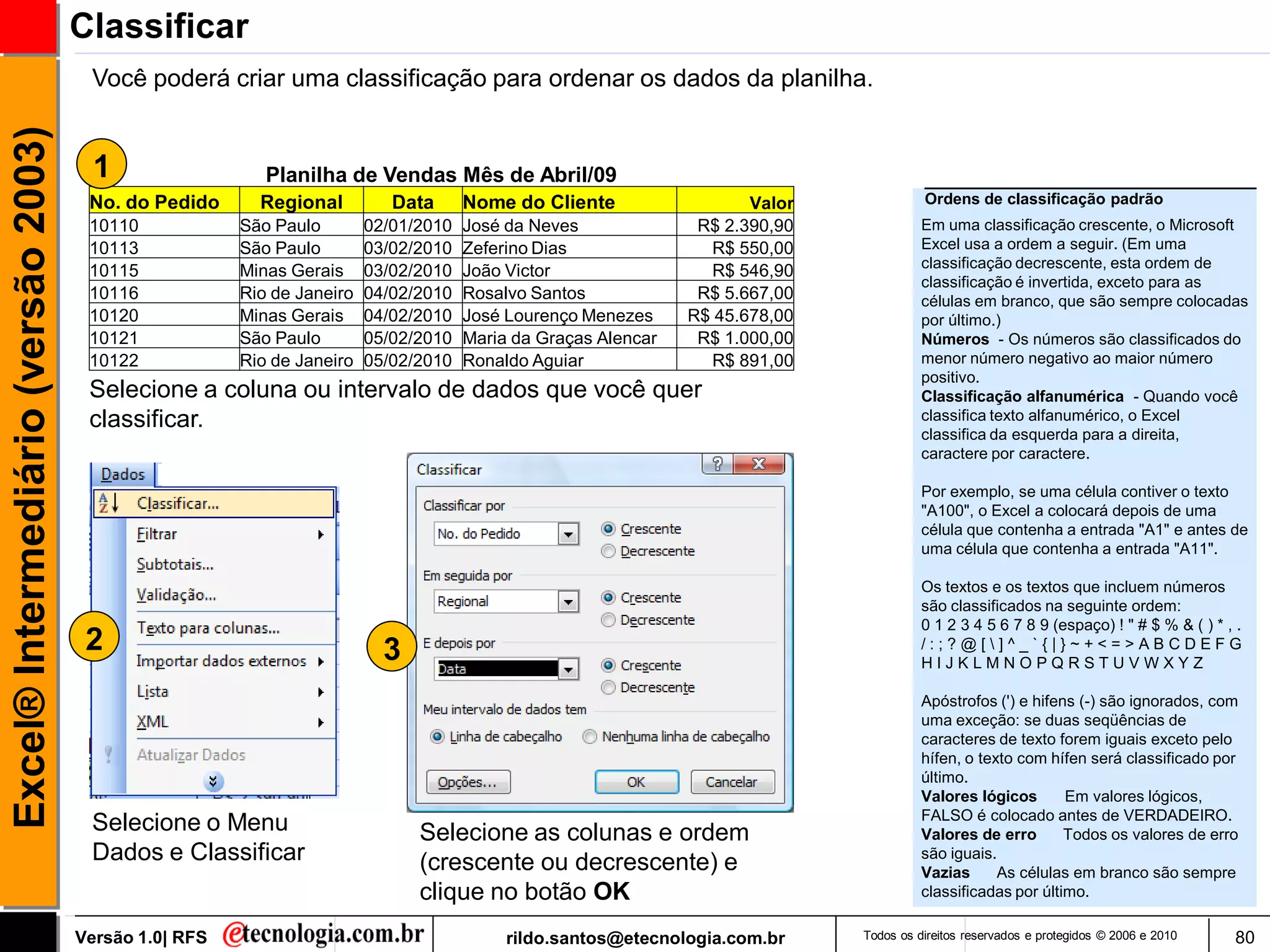 Classificar
                                      Você poderá criar uma classificação para ordenar os dados da planilha.
Excel® Intermediário (versão 2003)


                                       1                  Planilha de Vendas Mês de Abril/09
                                      No. do Pedido      Regional          Data      Nome do Cliente                  Valor             Ordens de classificação padrão
                                      10110            São Paulo        02/01/2010   José da Neves              R$ 2.390,90             Em uma classificação crescente, o Microsoft
                                      10113            São Paulo        03/02/2010   Zeferino Dias               R$ 550,00              Excel usa a ordem a seguir. (Em uma
                                                                                                                                        classificação decrescente, esta ordem de
                                      10115            Minas Gerais     03/02/2010   João Victor                 R$ 546,90
                                                                                                                                        classificação é invertida, exceto para as
                                      10116            Rio de Janeiro   04/02/2010   Rosalvo Santos             R$ 5.667,00             células em branco, que são sempre colocadas
                                      10120            Minas Gerais     04/02/2010   José Lourenço Menezes     R$ 45.678,00             por último.)
                                      10121            São Paulo        05/02/2010   Maria da Graças Alencar    R$ 1.000,00             Números - Os números são classificados do
                                      10122            Rio de Janeiro   05/02/2010   Ronaldo Aguiar              R$ 891,00              menor número negativo ao maior número
                                                                                                                                        positivo.
                                      Selecione a coluna ou intervalo de dados que você quer                                            Classificação alfanumérica - Quando você
                                      classificar.                                                                                      classifica texto alfanumérico, o Excel
                                                                                                                                        classifica da esquerda para a direita,
                                                                                                                                        caractere por caractere.

                                                                                                                                        Por exemplo, se uma célula contiver o texto
                                                                                                                                        "A100", o Excel a colocará depois de uma
                                                                                                                                        célula que contenha a entrada "A1" e antes de
                                                                                                                                        uma célula que contenha a entrada "A11".

                                                                                                                                        Os textos e os textos que incluem números
                                                                                                                                        são classificados na seguinte ordem:
                                                                                                                                        0 1 2 3 4 5 6 7 8 9 (espaço) ! " # $ % & ( ) * , .
                                      2                                   3                                                             /:;?@[]^_`{|}~+<=>ABCDEFG
                                                                                                                                        HIJKLMNOPQRSTUVWXYZ

                                                                                                                                        Apóstrofos (') e hifens (-) são ignorados, com
                                                                                                                                        uma exceção: se duas seqüências de
                                                                                                                                        caracteres de texto forem iguais exceto pelo
                                                                                                                                        hífen, o texto com hífen será classificado por
                                                                                                                                        último.
                                                                                                                                        Valores lógicos       Em valores lógicos,
                                                                                                                                        FALSO é colocado antes de VERDADEIRO.
                                      Selecione o Menu                        Selecione as colunas e ordem                              Valores de erro       Todos os valores de erro
                                      Dados e Classificar                     (crescente ou decrescente) e                              são iguais.
                                                                                                                                        Vazias      As células em branco são sempre
                                                                              clique no botão OK                                        classificadas por último.

                                     Versão 1.0| RFS                                      rildo.santos@etecnologia.com.br     Todos os direitos reservados e protegidos © 2006 e 2010   80
 