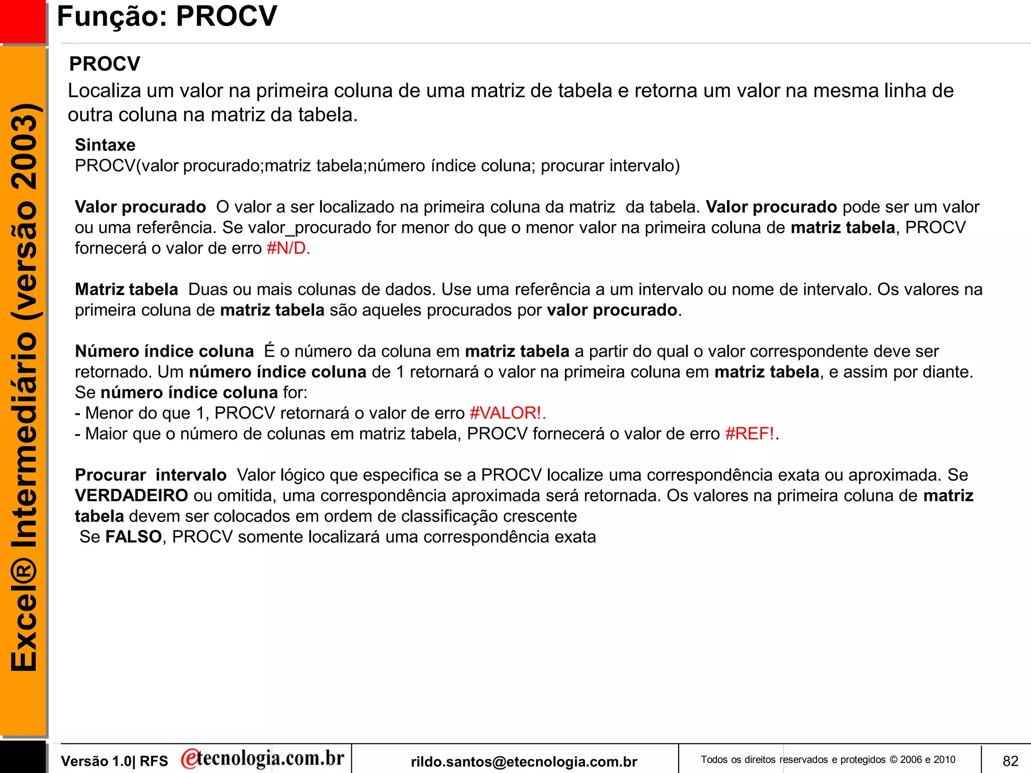 Função: PROCV
                                     PROCV
                                     Localiza um valor na primeira coluna de uma matriz de tabela e retorna um valor na mesma linha de
Excel® Intermediário (versão 2003)

                                     outra coluna na matriz da tabela.
                                      Sintaxe
                                      PROCV(valor procurado;matriz tabela;número índice coluna; procurar intervalo)

                                      Valor procurado O valor a ser localizado na primeira coluna da matriz da tabela. Valor procurado pode ser um valor
                                      ou uma referência. Se valor_procurado for menor do que o menor valor na primeira coluna de matriz tabela, PROCV
                                      fornecerá o valor de erro #N/D.

                                      Matriz tabela Duas ou mais colunas de dados. Use uma referência a um intervalo ou nome de intervalo. Os valores na
                                      primeira coluna de matriz tabela são aqueles procurados por valor procurado.

                                      Número índice coluna É o número da coluna em matriz tabela a partir do qual o valor correspondente deve ser
                                      retornado. Um número índice coluna de 1 retornará o valor na primeira coluna em matriz tabela, e assim por diante.
                                      Se número índice coluna for:
                                      - Menor do que 1, PROCV retornará o valor de erro #VALOR!.
                                      - Maior que o número de colunas em matriz tabela, PROCV fornecerá o valor de erro #REF!.

                                      Procurar intervalo Valor lógico que especifica se a PROCV localize uma correspondência exata ou aproximada. Se
                                      VERDADEIRO ou omitida, uma correspondência aproximada será retornada. Os valores na primeira coluna de matriz
                                      tabela devem ser colocados em ordem de classificação crescente
                                       Se FALSO, PROCV somente localizará uma correspondência exata




                                     Versão 1.0| RFS                            rildo.santos@etecnologia.com.br       Todos os direitos reservados e protegidos © 2006 e 2010   82
 