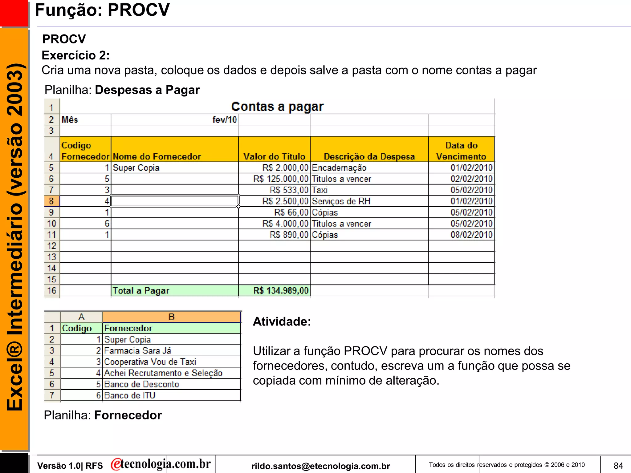 Função: PROCV
                                     PROCV
                                     Exercício 2:
Excel® Intermediário (versão 2003)

                                     Cria uma nova pasta, coloque os dados e depois salve a pasta com o nome contas a pagar
                                      Planilha: Despesas a Pagar




                                                                         Atividade:

                                                                         Utilizar a função PROCV para procurar os nomes dos
                                                                         fornecedores, contudo, escreva um a função que possa se
                                                                         copiada com mínimo de alteração.

                                      Planilha: Fornecedor



                                     Versão 1.0| RFS                     rildo.santos@etecnologia.com.br   Todos os direitos reservados e protegidos © 2006 e 2010   84
 