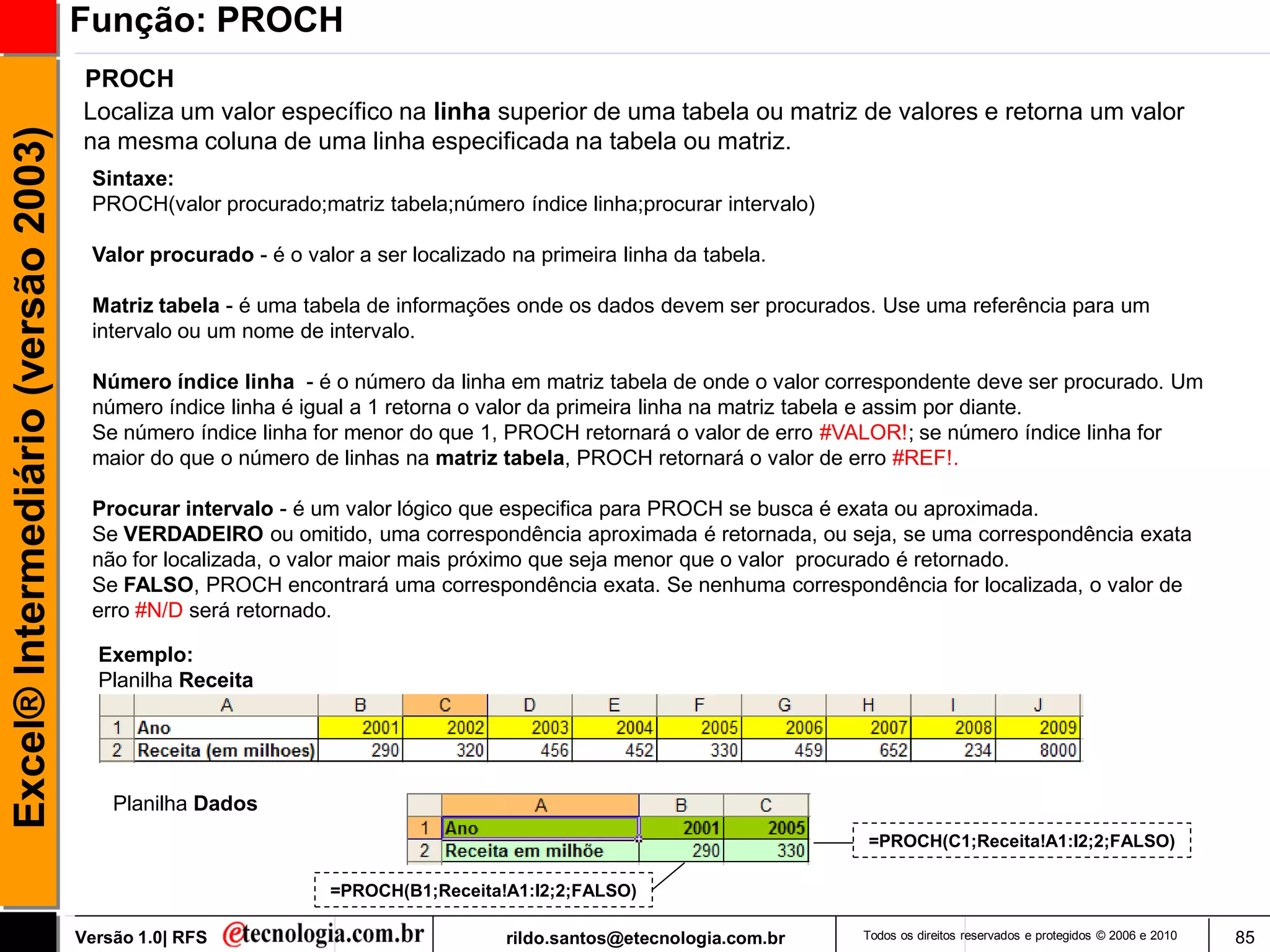 Função: PROCH
                                     PROCH
                                     Localiza um valor específico na linha superior de uma tabela ou matriz de valores e retorna um valor
Excel® Intermediário (versão 2003)

                                     na mesma coluna de uma linha especificada na tabela ou matriz.
                                      Sintaxe:
                                      PROCH(valor procurado;matriz tabela;número índice linha;procurar intervalo)

                                      Valor procurado - é o valor a ser localizado na primeira linha da tabela.

                                      Matriz tabela - é uma tabela de informações onde os dados devem ser procurados. Use uma referência para um
                                      intervalo ou um nome de intervalo.

                                      Número índice linha - é o número da linha em matriz tabela de onde o valor correspondente deve ser procurado. Um
                                      número índice linha é igual a 1 retorna o valor da primeira linha na matriz tabela e assim por diante.
                                      Se número índice linha for menor do que 1, PROCH retornará o valor de erro #VALOR!; se número índice linha for
                                      maior do que o número de linhas na matriz tabela, PROCH retornará o valor de erro #REF!.

                                      Procurar intervalo - é um valor lógico que especifica para PROCH se busca é exata ou aproximada.
                                      Se VERDADEIRO ou omitido, uma correspondência aproximada é retornada, ou seja, se uma correspondência exata
                                      não for localizada, o valor maior mais próximo que seja menor que o valor procurado é retornado.
                                      Se FALSO, PROCH encontrará uma correspondência exata. Se nenhuma correspondência for localizada, o valor de
                                      erro #N/D será retornado.

                                       Exemplo:
                                       Planilha Receita




                                         Planilha Dados
                                                                                                                    =PROCH(C1;Receita!A1:I2;2;FALSO)

                                                               =PROCH(B1;Receita!A1:I2;2;FALSO)

                                     Versão 1.0| RFS                              rildo.santos@etecnologia.com.br   Todos os direitos reservados e protegidos © 2006 e 2010   85
 