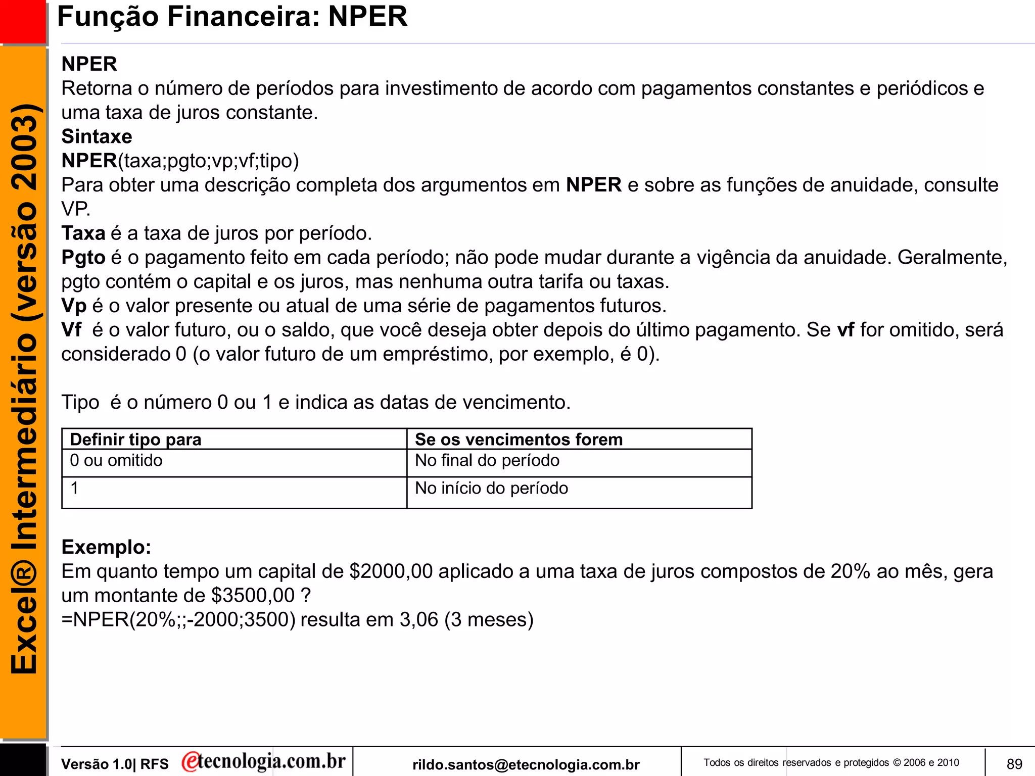 Função Financeira: NPER
                                     NPER
                                     Retorna o número de períodos para investimento de acordo com pagamentos constantes e periódicos e
Excel® Intermediário (versão 2003)

                                     uma taxa de juros constante.
                                     Sintaxe
                                     NPER(taxa;pgto;vp;vf;tipo)
                                     Para obter uma descrição completa dos argumentos em NPER e sobre as funções de anuidade, consulte
                                     VP.
                                     Taxa é a taxa de juros por período.
                                     Pgto é o pagamento feito em cada período; não pode mudar durante a vigência da anuidade. Geralmente,
                                     pgto contém o capital e os juros, mas nenhuma outra tarifa ou taxas.
                                     Vp é o valor presente ou atual de uma série de pagamentos futuros.
                                     Vf é o valor futuro, ou o saldo, que você deseja obter depois do último pagamento. Se vf for omitido, será
                                     considerado 0 (o valor futuro de um empréstimo, por exemplo, é 0).

                                     Tipo é o número 0 ou 1 e indica as datas de vencimento.
                                      Definir tipo para                     Se os vencimentos forem
                                      0 ou omitido                          No final do período
                                      1                                     No início do período


                                     Exemplo:
                                     Em quanto tempo um capital de $2000,00 aplicado a uma taxa de juros compostos de 20% ao mês, gera
                                     um montante de $3500,00 ?
                                     =NPER(20%;;-2000;3500) resulta em 3,06 (3 meses)




                                     Versão 1.0| RFS                        rildo.santos@etecnologia.com.br   Todos os direitos reservados e protegidos © 2006 e 2010   89
 