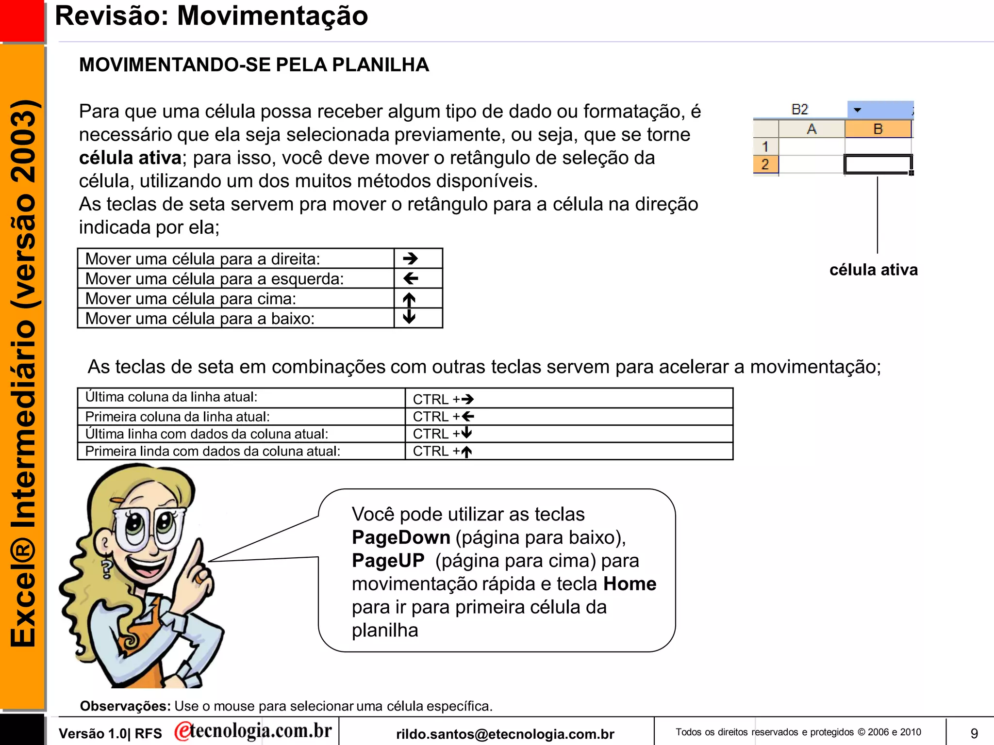 Revisão: Movimentação
                                       MOVIMENTANDO-SE PELA PLANILHA
Excel® Intermediário (versão 2003)

                                       Para que uma célula possa receber algum tipo de dado ou formatação, é
                                       necessário que ela seja selecionada previamente, ou seja, que se torne
                                       célula ativa; para isso, você deve mover o retângulo de seleção da
                                       célula, utilizando um dos muitos métodos disponíveis.
                                       As teclas de seta servem pra mover o retângulo para a célula na direção
                                       indicada por ela;
                                        Mover uma célula para a direita:                 
                                                                                                                                                            célula ativa
                                        Mover uma célula para a esquerda:                
                                        Mover uma célula para cima:                      
                                        Mover uma célula para a baixo:                   

                                         As teclas de seta em combinações com outras teclas servem para acelerar a movimentação;
                                        Última coluna da linha atual:                     CTRL +
                                        Primeira coluna da linha atual:                   CTRL +
                                        Última linha com dados da coluna atual:           CTRL +
                                        Primeira linda com dados da coluna atual:         CTRL +



                                                                                    Você pode utilizar as teclas
                                                                                    PageDown (página para baixo),
                                                                                    PageUP (página para cima) para
                                                                                    movimentação rápida e tecla Home
                                                                                    para ir para primeira célula da
                                                                                    planilha


                                        Observações: Use o mouse para selecionar uma célula específica.

                                     Versão 1.0| RFS                                    rildo.santos@etecnologia.com.br   Todos os direitos reservados e protegidos © 2006 e 2010   9
 