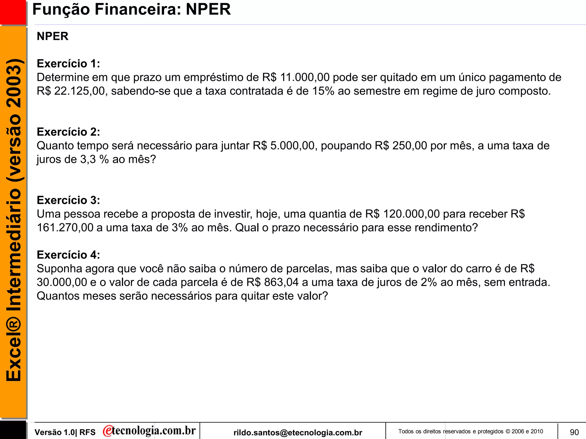 Função Financeira: NPER
                                     NPER
Excel® Intermediário (versão 2003)

                                     Exercício 1:
                                     Determine em que prazo um empréstimo de R$ 11.000,00 pode ser quitado em um único pagamento de
                                     R$ 22.125,00, sabendo-se que a taxa contratada é de 15% ao semestre em regime de juro composto.


                                     Exercício 2:
                                     Quanto tempo será necessário para juntar R$ 5.000,00, poupando R$ 250,00 por mês, a uma taxa de
                                     juros de 3,3 % ao mês?


                                     Exercício 3:
                                     Uma pessoa recebe a proposta de investir, hoje, uma quantia de R$ 120.000,00 para receber R$
                                     161.270,00 a uma taxa de 3% ao mês. Qual o prazo necessário para esse rendimento?

                                     Exercício 4:
                                     Suponha agora que você não saiba o número de parcelas, mas saiba que o valor do carro é de R$
                                     30.000,00 e o valor de cada parcela é de R$ 863,04 a uma taxa de juros de 2% ao mês, sem entrada.
                                     Quantos meses serão necessários para quitar este valor?




                                     Versão 1.0| RFS                      rildo.santos@etecnologia.com.br   Todos os direitos reservados e protegidos © 2006 e 2010   90
 