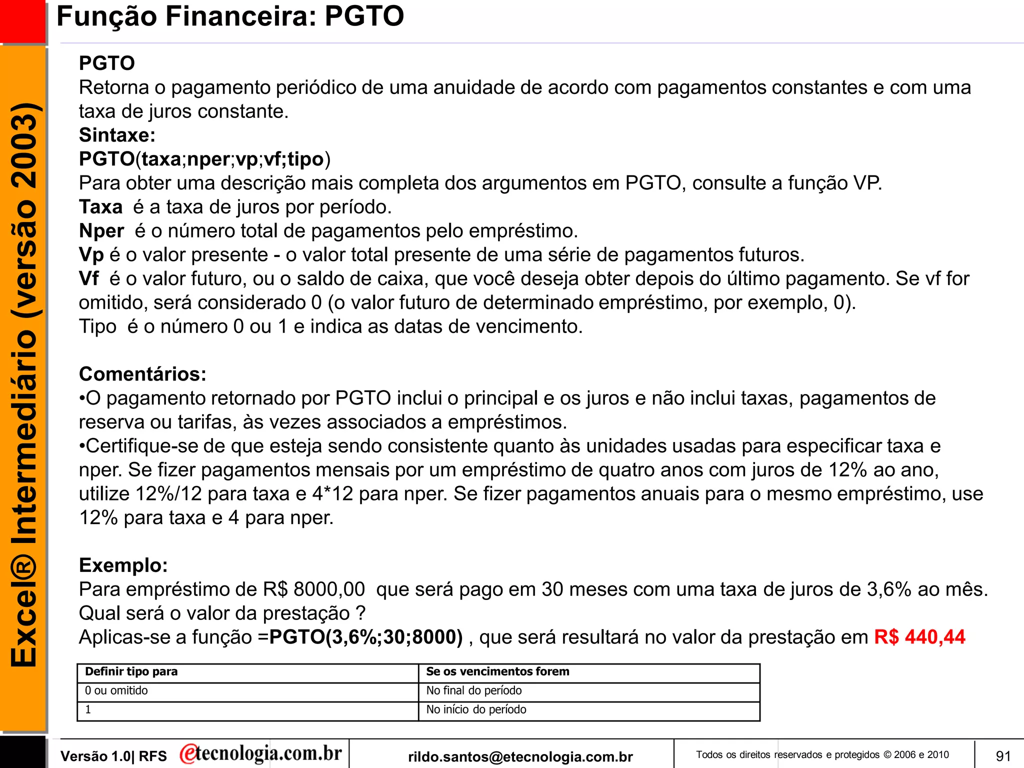 Função Financeira: PGTO
                                       PGTO
                                       Retorna o pagamento periódico de uma anuidade de acordo com pagamentos constantes e com uma
Excel® Intermediário (versão 2003)

                                       taxa de juros constante.
                                       Sintaxe:
                                       PGTO(taxa;nper;vp;vf;tipo)
                                       Para obter uma descrição mais completa dos argumentos em PGTO, consulte a função VP.
                                       Taxa é a taxa de juros por período.
                                       Nper é o número total de pagamentos pelo empréstimo.
                                       Vp é o valor presente - o valor total presente de uma série de pagamentos futuros.
                                       Vf é o valor futuro, ou o saldo de caixa, que você deseja obter depois do último pagamento. Se vf for
                                       omitido, será considerado 0 (o valor futuro de determinado empréstimo, por exemplo, 0).
                                       Tipo é o número 0 ou 1 e indica as datas de vencimento.

                                       Comentários:
                                       •O pagamento retornado por PGTO inclui o principal e os juros e não inclui taxas, pagamentos de
                                       reserva ou tarifas, às vezes associados a empréstimos.
                                       •Certifique-se de que esteja sendo consistente quanto às unidades usadas para especificar taxa e
                                       nper. Se fizer pagamentos mensais por um empréstimo de quatro anos com juros de 12% ao ano,
                                       utilize 12%/12 para taxa e 4*12 para nper. Se fizer pagamentos anuais para o mesmo empréstimo, use
                                       12% para taxa e 4 para nper.

                                       Exemplo:
                                       Para empréstimo de R$ 8000,00 que será pago em 30 meses com uma taxa de juros de 3,6% ao mês.
                                       Qual será o valor da prestação ?
                                       Aplicas-se a função =PGTO(3,6%;30;8000) , que será resultará no valor da prestação em R$ 440,44
                                        Definir tipo para                     Se os vencimentos forem
                                        0 ou omitido                          No final do período
                                        1                                     No início do período



                                     Versão 1.0| RFS                        rildo.santos@etecnologia.com.br   Todos os direitos reservados e protegidos © 2006 e 2010   91
 