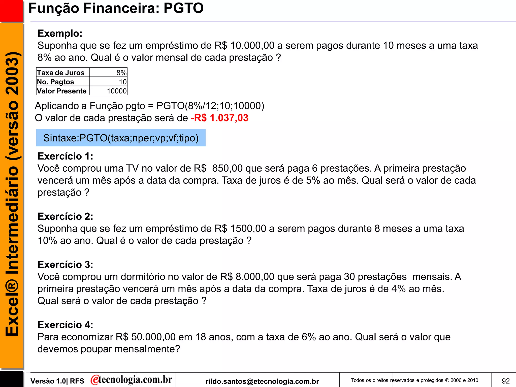 Função Financeira: PGTO
                                      Exemplo:
                                      Suponha que se fez um empréstimo de R$ 10.000,00 a serem pagos durante 10 meses a uma taxa
Excel® Intermediário (versão 2003)

                                      8% ao ano. Qual é o valor mensal de cada prestação ?
                                      Taxa de Juros      8%
                                      No. Pagtos          10
                                      Valor Presente   10000

                                      Aplicando a Função pgto = PGTO(8%/12;10;10000)
                                      O valor de cada prestação será de -R$ 1.037,03

                                        Sintaxe:PGTO(taxa;nper;vp;vf;tipo)
                                      Exercício 1:
                                      Você comprou uma TV no valor de R$ 850,00 que será paga 6 prestações. A primeira prestação
                                      vencerá um mês após a data da compra. Taxa de juros é de 5% ao mês. Qual será o valor de cada
                                      prestação ?

                                      Exercício 2:
                                      Suponha que se fez um empréstimo de R$ 1500,00 a serem pagos durante 8 meses a uma taxa
                                      10% ao ano. Qual é o valor de cada prestação ?

                                      Exercício 3:
                                      Você comprou um dormitório no valor de R$ 8.000,00 que será paga 30 prestações mensais. A
                                      primeira prestação vencerá um mês após a data da compra. Taxa de juros é de 4% ao mês.
                                      Qual será o valor de cada prestação ?

                                      Exercício 4:
                                      Para economizar R$ 50.000,00 em 18 anos, com a taxa de 6% ao ano. Qual será o valor que
                                      devemos poupar mensalmente?


                                     Versão 1.0| RFS                         rildo.santos@etecnologia.com.br   Todos os direitos reservados e protegidos © 2006 e 2010   92
 