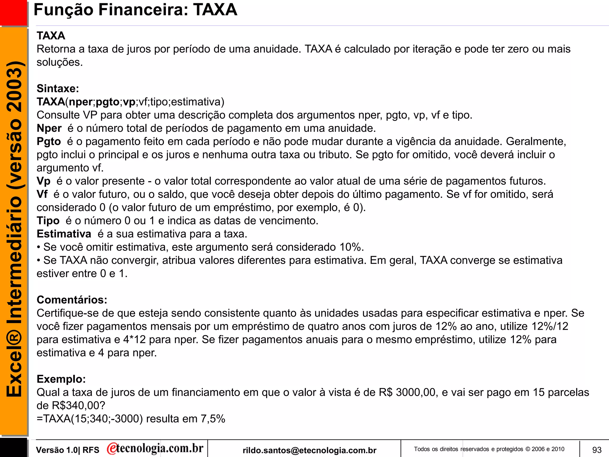 Função Financeira: TAXA
                                     TAXA
                                     Retorna a taxa de juros por período de uma anuidade. TAXA é calculado por iteração e pode ter zero ou mais
                                     soluções.
Excel® Intermediário (versão 2003)


                                     Sintaxe:
                                     TAXA(nper;pgto;vp;vf;tipo;estimativa)
                                     Consulte VP para obter uma descrição completa dos argumentos nper, pgto, vp, vf e tipo.
                                     Nper é o número total de períodos de pagamento em uma anuidade.
                                     Pgto é o pagamento feito em cada período e não pode mudar durante a vigência da anuidade. Geralmente,
                                     pgto inclui o principal e os juros e nenhuma outra taxa ou tributo. Se pgto for omitido, você deverá incluir o
                                     argumento vf.
                                     Vp é o valor presente - o valor total correspondente ao valor atual de uma série de pagamentos futuros.
                                     Vf é o valor futuro, ou o saldo, que você deseja obter depois do último pagamento. Se vf for omitido, será
                                     considerado 0 (o valor futuro de um empréstimo, por exemplo, é 0).
                                     Tipo é o número 0 ou 1 e indica as datas de vencimento.
                                     Estimativa é a sua estimativa para a taxa.
                                     • Se você omitir estimativa, este argumento será considerado 10%.
                                     • Se TAXA não convergir, atribua valores diferentes para estimativa. Em geral, TAXA converge se estimativa
                                     estiver entre 0 e 1.

                                     Comentários:
                                     Certifique-se de que esteja sendo consistente quanto às unidades usadas para especificar estimativa e nper. Se
                                     você fizer pagamentos mensais por um empréstimo de quatro anos com juros de 12% ao ano, utilize 12%/12
                                     para estimativa e 4*12 para nper. Se fizer pagamentos anuais para o mesmo empréstimo, utilize 12% para
                                     estimativa e 4 para nper.

                                     Exemplo:
                                     Qual a taxa de juros de um financiamento em que o valor à vista é de R$ 3000,00, e vai ser pago em 15 parcelas
                                     de R$340,00?
                                     =TAXA(15;340;-3000) resulta em 7,5%

                                     Versão 1.0| RFS                           rildo.santos@etecnologia.com.br     Todos os direitos reservados e protegidos © 2006 e 2010   93
 