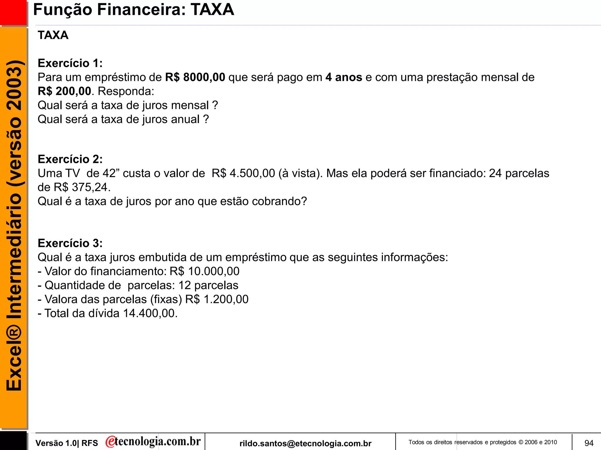 Função Financeira: TAXA
                                     TAXA

                                     Exercício 1:
Excel® Intermediário (versão 2003)


                                     Para um empréstimo de R$ 8000,00 que será pago em 4 anos e com uma prestação mensal de
                                     R$ 200,00. Responda:
                                     Qual será a taxa de juros mensal ?
                                     Qual será a taxa de juros anual ?


                                     Exercício 2:
                                     Uma TV de 42‖ custa o valor de R$ 4.500,00 (à vista). Mas ela poderá ser financiado: 24 parcelas
                                     de R$ 375,24.
                                     Qual é a taxa de juros por ano que estão cobrando?


                                     Exercício 3:
                                     Qual é a taxa juros embutida de um empréstimo que as seguintes informações:
                                     - Valor do financiamento: R$ 10.000,00
                                     - Quantidade de parcelas: 12 parcelas
                                     - Valora das parcelas (fixas) R$ 1.200,00
                                     - Total da dívida 14.400,00.




                                     Versão 1.0| RFS                      rildo.santos@etecnologia.com.br   Todos os direitos reservados e protegidos © 2006 e 2010   94
 