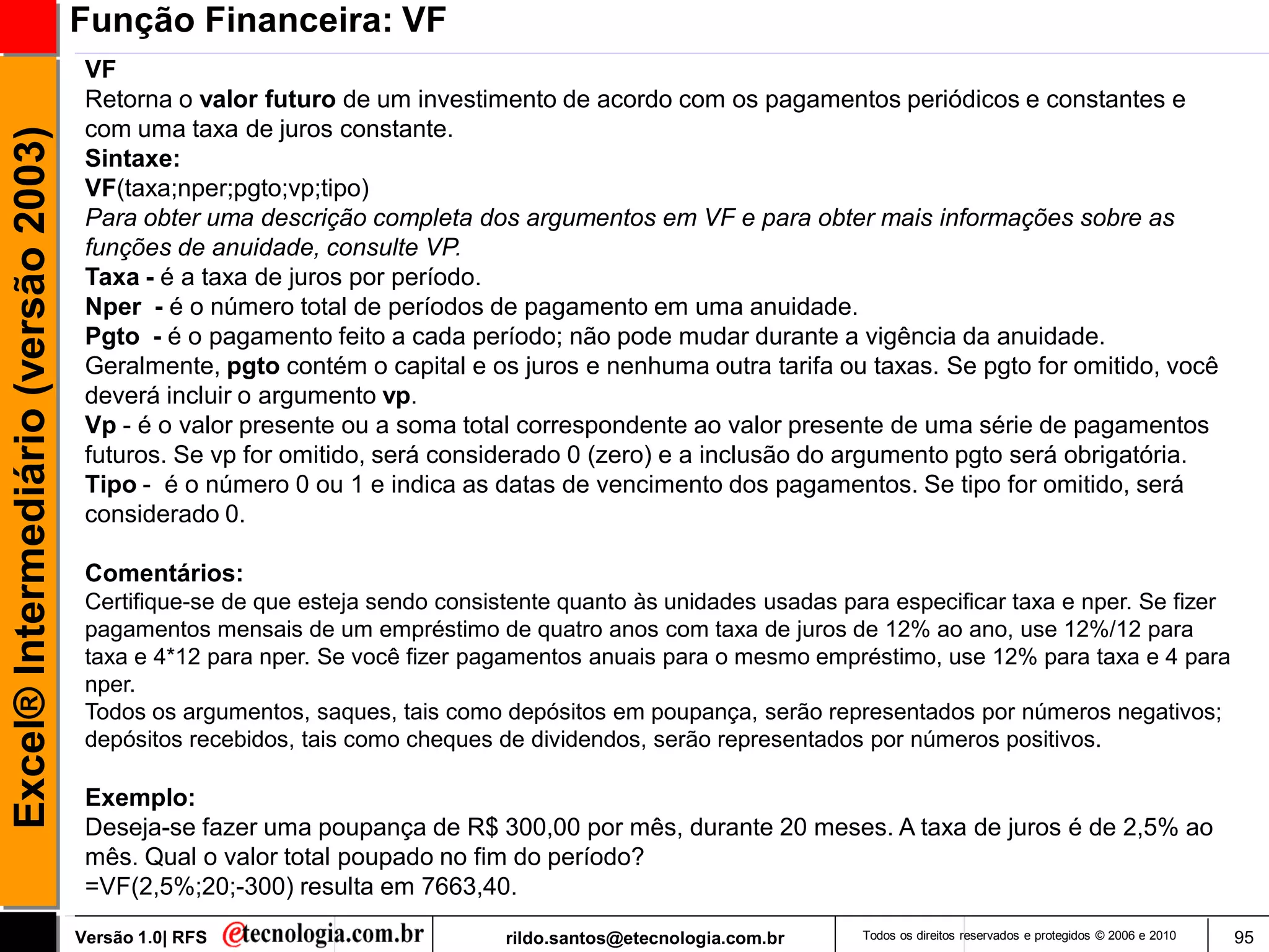 Função Financeira: VF
                                      VF
                                      Retorna o valor futuro de um investimento de acordo com os pagamentos periódicos e constantes e
                                      com uma taxa de juros constante.
Excel® Intermediário (versão 2003)

                                      Sintaxe:
                                      VF(taxa;nper;pgto;vp;tipo)
                                      Para obter uma descrição completa dos argumentos em VF e para obter mais informações sobre as
                                      funções de anuidade, consulte VP.
                                      Taxa - é a taxa de juros por período.
                                      Nper - é o número total de períodos de pagamento em uma anuidade.
                                      Pgto - é o pagamento feito a cada período; não pode mudar durante a vigência da anuidade.
                                      Geralmente, pgto contém o capital e os juros e nenhuma outra tarifa ou taxas. Se pgto for omitido, você
                                      deverá incluir o argumento vp.
                                      Vp - é o valor presente ou a soma total correspondente ao valor presente de uma série de pagamentos
                                      futuros. Se vp for omitido, será considerado 0 (zero) e a inclusão do argumento pgto será obrigatória.
                                      Tipo - é o número 0 ou 1 e indica as datas de vencimento dos pagamentos. Se tipo for omitido, será
                                      considerado 0.

                                      Comentários:
                                      Certifique-se de que esteja sendo consistente quanto às unidades usadas para especificar taxa e nper. Se fizer
                                      pagamentos mensais de um empréstimo de quatro anos com taxa de juros de 12% ao ano, use 12%/12 para
                                      taxa e 4*12 para nper. Se você fizer pagamentos anuais para o mesmo empréstimo, use 12% para taxa e 4 para
                                      nper.
                                      Todos os argumentos, saques, tais como depósitos em poupança, serão representados por números negativos;
                                      depósitos recebidos, tais como cheques de dividendos, serão representados por números positivos.

                                      Exemplo:
                                      Deseja-se fazer uma poupança de R$ 300,00 por mês, durante 20 meses. A taxa de juros é de 2,5% ao
                                      mês. Qual o valor total poupado no fim do período?
                                      =VF(2,5%;20;-300) resulta em 7663,40.
                                     Versão 1.0| RFS                          rildo.santos@etecnologia.com.br   Todos os direitos reservados e protegidos © 2006 e 2010   95
 
