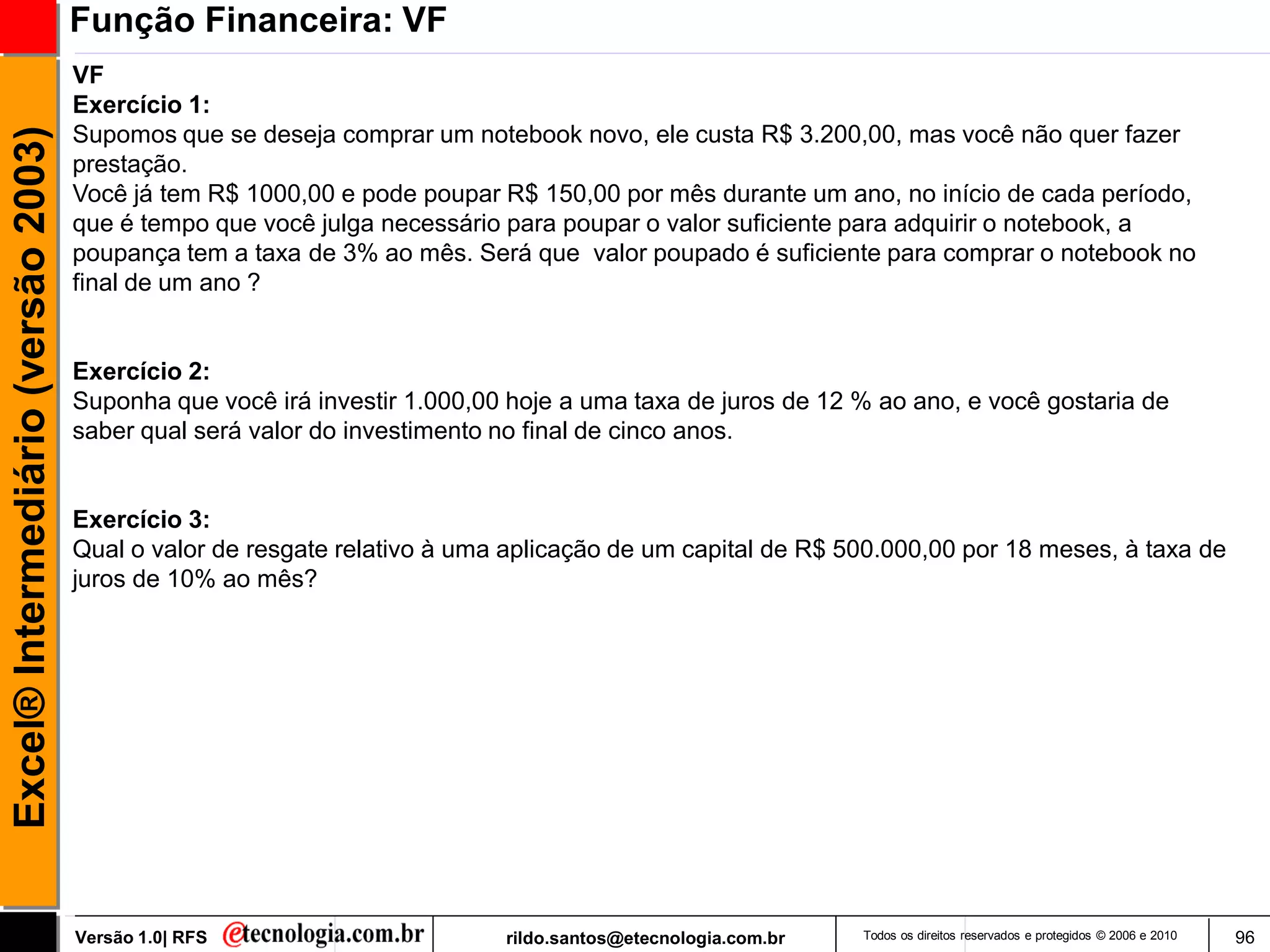 Função Financeira: VF
                                     VF
                                     Exercício 1:
                                     Supomos que se deseja comprar um notebook novo, ele custa R$ 3.200,00, mas você não quer fazer
Excel® Intermediário (versão 2003)


                                     prestação.
                                     Você já tem R$ 1000,00 e pode poupar R$ 150,00 por mês durante um ano, no início de cada período,
                                     que é tempo que você julga necessário para poupar o valor suficiente para adquirir o notebook, a
                                     poupança tem a taxa de 3% ao mês. Será que valor poupado é suficiente para comprar o notebook no
                                     final de um ano ?


                                     Exercício 2:
                                     Suponha que você irá investir 1.000,00 hoje a uma taxa de juros de 12 % ao ano, e você gostaria de
                                     saber qual será valor do investimento no final de cinco anos.


                                     Exercício 3:
                                     Qual o valor de resgate relativo à uma aplicação de um capital de R$ 500.000,00 por 18 meses, à taxa de
                                     juros de 10% ao mês?




                                     Versão 1.0| RFS                       rildo.santos@etecnologia.com.br   Todos os direitos reservados e protegidos © 2006 e 2010   96
 