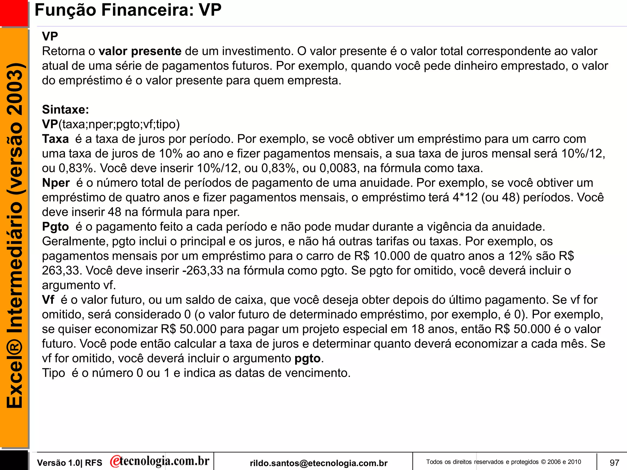 Função Financeira: VP
                                      VP
                                      Retorna o valor presente de um investimento. O valor presente é o valor total correspondente ao valor
                                      atual de uma série de pagamentos futuros. Por exemplo, quando você pede dinheiro emprestado, o valor
Excel® Intermediário (versão 2003)

                                      do empréstimo é o valor presente para quem empresta.

                                      Sintaxe:
                                      VP(taxa;nper;pgto;vf;tipo)
                                      Taxa é a taxa de juros por período. Por exemplo, se você obtiver um empréstimo para um carro com
                                      uma taxa de juros de 10% ao ano e fizer pagamentos mensais, a sua taxa de juros mensal será 10%/12,
                                      ou 0,83%. Você deve inserir 10%/12, ou 0,83%, ou 0,0083, na fórmula como taxa.
                                      Nper é o número total de períodos de pagamento de uma anuidade. Por exemplo, se você obtiver um
                                      empréstimo de quatro anos e fizer pagamentos mensais, o empréstimo terá 4*12 (ou 48) períodos. Você
                                      deve inserir 48 na fórmula para nper.
                                      Pgto é o pagamento feito a cada período e não pode mudar durante a vigência da anuidade.
                                      Geralmente, pgto inclui o principal e os juros, e não há outras tarifas ou taxas. Por exemplo, os
                                      pagamentos mensais por um empréstimo para o carro de R$ 10.000 de quatro anos a 12% são R$
                                      263,33. Você deve inserir -263,33 na fórmula como pgto. Se pgto for omitido, você deverá incluir o
                                      argumento vf.
                                      Vf é o valor futuro, ou um saldo de caixa, que você deseja obter depois do último pagamento. Se vf for
                                      omitido, será considerado 0 (o valor futuro de determinado empréstimo, por exemplo, é 0). Por exemplo,
                                      se quiser economizar R$ 50.000 para pagar um projeto especial em 18 anos, então R$ 50.000 é o valor
                                      futuro. Você pode então calcular a taxa de juros e determinar quanto deverá economizar a cada mês. Se
                                      vf for omitido, você deverá incluir o argumento pgto.
                                      Tipo é o número 0 ou 1 e indica as datas de vencimento.




                                     Versão 1.0| RFS                       rildo.santos@etecnologia.com.br   Todos os direitos reservados e protegidos © 2006 e 2010   97
 