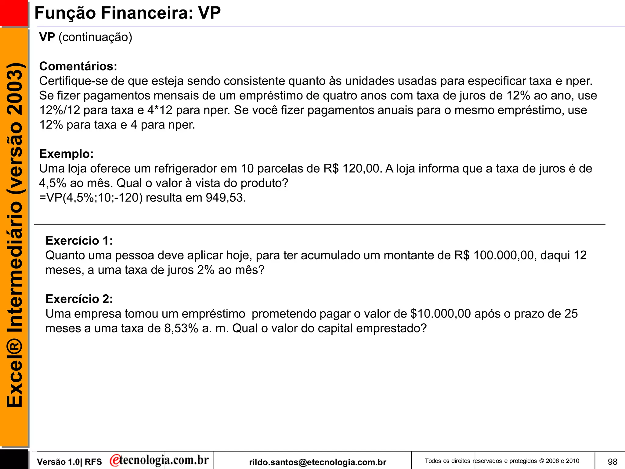 Função Financeira: VP
                                     VP (continuação)

                                     Comentários:
Excel® Intermediário (versão 2003)


                                     Certifique-se de que esteja sendo consistente quanto às unidades usadas para especificar taxa e nper.
                                     Se fizer pagamentos mensais de um empréstimo de quatro anos com taxa de juros de 12% ao ano, use
                                     12%/12 para taxa e 4*12 para nper. Se você fizer pagamentos anuais para o mesmo empréstimo, use
                                     12% para taxa e 4 para nper.

                                     Exemplo:
                                     Uma loja oferece um refrigerador em 10 parcelas de R$ 120,00. A loja informa que a taxa de juros é de
                                     4,5% ao mês. Qual o valor à vista do produto?
                                     =VP(4,5%;10;-120) resulta em 949,53.


                                      Exercício 1:
                                      Quanto uma pessoa deve aplicar hoje, para ter acumulado um montante de R$ 100.000,00, daqui 12
                                      meses, a uma taxa de juros 2% ao mês?

                                      Exercício 2:
                                      Uma empresa tomou um empréstimo prometendo pagar o valor de $10.000,00 após o prazo de 25
                                      meses a uma taxa de 8,53% a. m. Qual o valor do capital emprestado?




                                     Versão 1.0| RFS                       rildo.santos@etecnologia.com.br   Todos os direitos reservados e protegidos © 2006 e 2010   98
 