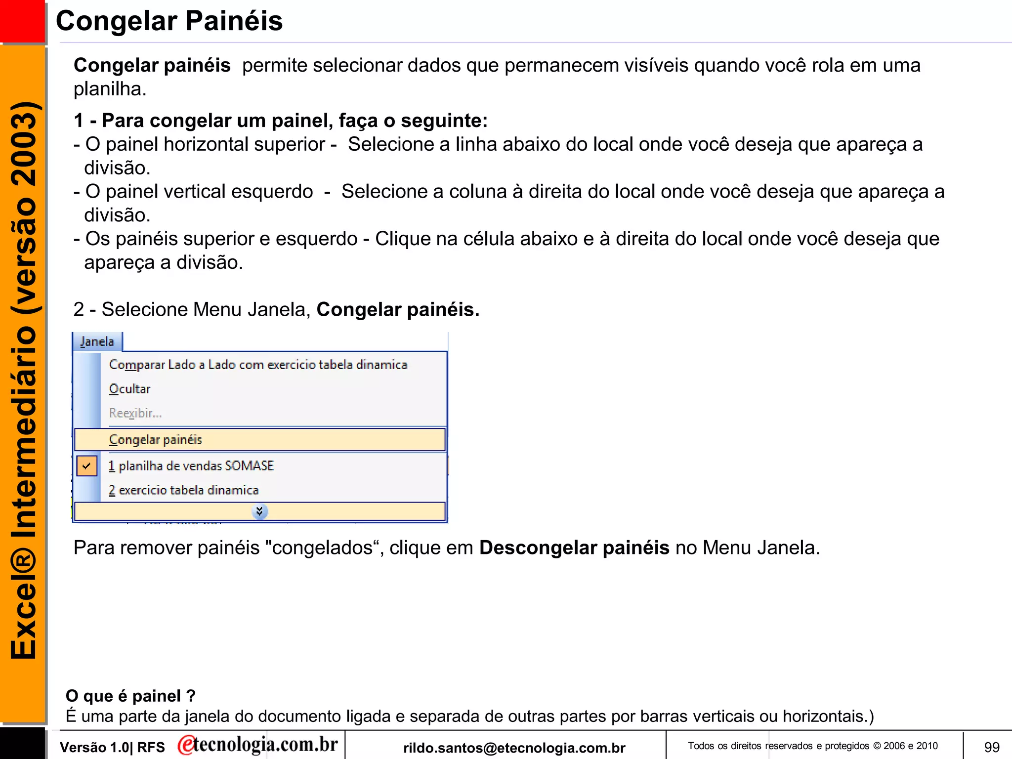 Congelar Painéis
                                      Congelar painéis permite selecionar dados que permanecem visíveis quando você rola em uma
                                      planilha.
Excel® Intermediário (versão 2003)

                                      1 - Para congelar um painel, faça o seguinte:
                                      - O painel horizontal superior - Selecione a linha abaixo do local onde você deseja que apareça a
                                        divisão.
                                      - O painel vertical esquerdo - Selecione a coluna à direita do local onde você deseja que apareça a
                                        divisão.
                                      - Os painéis superior e esquerdo - Clique na célula abaixo e à direita do local onde você deseja que
                                        apareça a divisão.

                                      2 - Selecione Menu Janela, Congelar painéis.




                                      Para remover painéis "congelados―, clique em Descongelar painéis no Menu Janela.




                                     O que é painel ?
                                     É uma parte da janela do documento ligada e separada de outras partes por barras verticais ou horizontais.)
                                     Versão 1.0| RFS                             rildo.santos@etecnologia.com.br       Todos os direitos reservados e protegidos © 2006 e 2010   99
 