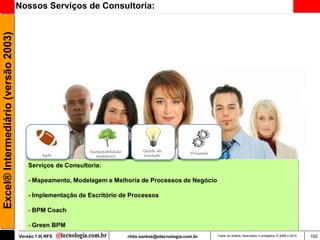 Excel® Intermediário (versão 2003)   Nossos Serviços de Consultoria:




                                                             Sustentabilidade         Gestão de
                                                                                                           Processos
                                               Agile            Ambiental             Inovação

                                         Serviços de Consultoria:

                                         - Mapeamento, Modelagem e Melhoria de Processos de Negócio

                                         - Implementação de Escritório de Processos

                                         - BPM Coach

                                         - Green BPM
                                     Versão 1.0| RFS                            rildo.santos@etecnologia.com.br        Todos os direitos reservados e protegidos © 2006 e 2010   100
 