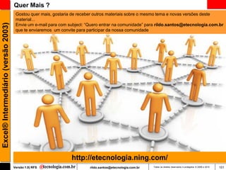 Quer Mais ?
                                      Gostou quer mais, gostaria de receber outros materiais sobre o mesmo tema e novas versões deste
                                      material...
                                      Envie um e-mail para com subject: ―Quero entrar na comunidade‖ para rildo.santos@etecnologia.com.br
Excel® Intermediário (versão 2003)


                                      que te enviaremos um convite para participar da nossa comunidade




                                                                http://etecnologia.ning.com/
                                     Versão 1.0| RFS                     rildo.santos@etecnologia.com.br   Todos os direitos reservados e protegidos © 2006 e 2010   101
 