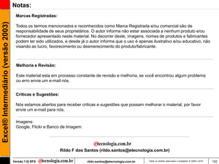 Notas:
                                      Marcas Registradas:
Excel® Intermediário (versão 2003)

                                      Todos os termos mencionados e reconhecidos como Marca Registrada e/ou comercial são de
                                      responsabilidade de seus proprietários. O autor informa não estar associada a nenhum produto e/ou
                                      fornecedor apresentado neste material. No decorrer deste, imagens, nomes de produtos e fabricantes
                                      podem ter sido utilizados, e desde já o autor informa que o uso é apenas ilustrativo e/ou educativo, não
                                      visando ao lucro, favorecimento ou desmerecimento do produto/fabricante.



                                       Melhoria e Revisão:

                                       Este material esta em processo constante de revisão e melhoria, se você encontrou algum problema
                                       ou erro envie um e-mail nós.


                                      Criticas e Sugestões:

                                      Nós estamos abertos para receber criticas e sugestões que possam melhorar o material, por favor
                                      envie um e-mail para nós.

                                      Imagens:
                                      Google, Flickr e Banco de Imagem.




                                                              Rildo F dos Santos (rildo.santos@etecnologia.com.br)

                                     Versão 1.0| RFS                        rildo.santos@etecnologia.com.br   Todos os direitos reservados e protegidos © 2006 e 2010   102
 