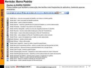 Revisão: Barra Padrão
                                      Opções da BARRA PADRÃO
                                      Possui botões que facilitam a execução das tarefas mais freqüentes do aplicativo, bastando apenas
                                      acioná-los.
Excel® Intermediário (versão 2003)




                                            Botão Novo - cria uma nova pasta de trabalho, com base no modelo padrão.
                                            Botão Abrir - abre uma pasta de trabalho existente.
                                            Botão Salvar - salva a pasta de trabalho.
                                            Botão Imprimir - imprime a planilha ativa na pasta de trabalho ou os itens selecionados.
                                            Botão Visualizar - visualiza o documento a ser impresso.
                                            Botão Verificar Ortografia - verifica os erros de ortografia existentes na planilha.
                                            Botão Recortar - recorta a área selecionada para a Área de Transferência.
                                            Botão Copiar - copia a área selecionada para a Área de Transferência.
                                            Botão Colar - cola a seleção da Área de Transferência para a área indicada.
                                            Botão Pincel - copia a formatação de um objeto ou texto selecionado.
                                            Botão Desfazer - desfaz a última ação.
                                            Botão Refazer - refaz a última ação.
                                            Botão Inserir Hyperlink - Insere ou edita o hyperlink especificado.
                                            Botão Barra de Ferramentas da Web - exibe ou oculta a barra de ferramentas da Web.
                                            Botão AutoSoma - Adiciona números automaticamente com a função Soma.
                                            Botão Colar Função - Insere ou edita funções.
                                            Botão Classificação Crescente - Classifica os itens selecionados em ordem crescente.
                                            Botão Classificação Decrescente - Classifica os itens selecionados em ordem decrescente.
                                            Botão Assistente de Gráfico - Orienta passo a passo a criação de um gráfico.
                                            Botão Desenho - Exibe ou oculta a barra de ferramentas Desenho.
                                            Botão Zoom - Reduz ou amplia a exibição do documento ativo.
                                            Botão Ajuda – Exibe a janela de ajuda do Microsoft Excel.



                                                                                                                                                                                                 11
                                     Versão 1.0| RFS                                         rildo.santos@etecnologia.com.br           Todos os direitos reservados e protegidos © 2006 e 2010
 