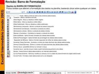 Revisão: Barra de Formatação
                                     Opções da BARRA DE FORMATAÇÃO
                                     Possui botões que alteram a formatação dos dados na planilha, bastando clicar sobre qualquer um deles.
Excel® Intermediário (versão 2003)


                                                        Fonte - Altera a fonte do texto e dos números selecionados.
                                                Tamanho - Altera o tamanho da fonte.
                                                Efeito Negrito - Ativa ou desativa o efeito negrito.
                                                Efeito Itálico - Ativa ou desativa o efeito itálico.
                                                Efeito Sublinhado - Ativa ou desativa o efeito sublinhado.
                                                Alinhamento a esquerda - Alinha o conteúdo da célula à esquerda.
                                                Alinhamento Centralizado - Centraliza o conteúdo da célula.
                                                Alinhamento a direita - Alinha o conteúdo da célula à direita.
                                                Mesclar e Centralizar - Centraliza ou mescla o conteúdo da célula.
                                                Estilo de Moeda - Aplica formato monetário às células selecionadas.
                                                Estilo de Porcentagem - Aplica formato de porcentagem às células selecionadas.
                                                Separador de Milhares - Aplica o formato separador de milhar às células selecionadas.
                                                Aumentar Casas Decimais - Aumenta o número de casas decimais das células selecionadas.
                                                Diminuir Casas Decimais - Diminui o número de casas decimais das células selecionadas.
                                                Diminui recuo - possibilita diminuir ou remover o recuo.
                                                Aumenta recuo - permite recuar o texto a partir da borda esquerda de uma célula.
                                                Bordas - Insere borda à célula selecionada ou ao intervalo selecionado.
                                                Cor do Preenchimento - Adiciona, modifica ou remove a cor ou efeito de preenchimento do objeto selecionado.
                                                Cor da Fonte - Formata o texto selecionado com a cor desejada.




                                                                                                                                                                                                  12
                                     Versão 1.0| RFS                                           rildo.santos@etecnologia.com.br          Todos os direitos reservados e protegidos © 2006 e 2010
 