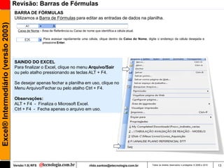 Revisão: Barras de Fórmulas
                                     BARRA DE FÓRMULAS
                                     Utilizamos a Barra de Fórmulas para editar as entradas de dados na planilha.
Excel® Intermediário (versão 2003)


                                        Caixa de Nome - Área de Referência ou Caixa de nome que identifica a célula atual.

                                                          Para acessar rapidamente uma célula, clique dentro da Caixa do Nome, digite o endereço da célula desejada e
                                                         pressione Enter.




                                     SAINDO DO EXCEL
                                     Para finalizar o Excel, clique no menu Arquivo/Sair
                                     ou pelo atalho pressionando as teclas ALT + F4.

                                     Se desejar apenas fechar a planilha em uso, clique no
                                     Menu Arquivo/Fechar ou pelo atalho Ctrl + F4.

                                     Observações:
                                     ALT + F4 - Finaliza o Microsoft Excel.
                                     Ctrl + F4 - Fecha apenas o arquivo em uso.




                                     Versão 1.0| RFS                                      rildo.santos@etecnologia.com.br         Todos os direitos reservados e protegidos © 2006 e 2010   13
 