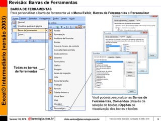 Revisão: Barras de Ferramentas
                                     BARRA DE FERRAMENTAS
                                     Para personalizar a barra de ferramenta vá o Menu Exibir, Barras de Ferramentas e Personalizar
Excel® Intermediário (versão 2003)




                                        Todas as barras
                                         de ferramentas




                                                                                                 Você poderá personalizar as Barras de
                                                                                                 Ferramentas, Comandos (através da
                                                                                                 seleção de botões) Opções de
                                                                                                 visualização das barras e botões


                                     Versão 1.0| RFS                     rildo.santos@etecnologia.com.br    Todos os direitos reservados e protegidos © 2006 e 2010   14
 