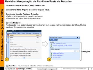 Revisão: Manipulação de Planilha e Pasta de Trabalho
                                     CRIANDO UMA NOVA PASTA DE TRABALHO

                                     Selecionar o Menu Arquivo e escolher a opção Novo.
Excel® Intermediário (versão 2003)


                                     Opções da Novo(a) Pasta de Trabalha:
                                     - Selecionar uma pasta de trabalho em branco
                                     - Com base em pasta de trabalho existente

                                     Opções Modelos:
                                     Nesta opção você poderá buscar por modelo ―on-line‖ ou seja na Internet, Modelo do Office, Modelo
                                     existe no Computador ou nos sites




                                                                                                                                                                         Opções



                                      1                                                                  2

                                          Botão Novo - cria uma nova pasta de trabalho, com base no modelo padrão.

                                     Versão 1.0| RFS                                   rildo.santos@etecnologia.com.br   Todos os direitos reservados e protegidos © 2006 e 2010   15
 