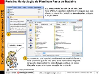 Revisão: Manipulação de Planilha e Pasta de Trabalho

                                                                                               SALVANDO UMA PASTA DE TRABALHO
Excel® Intermediário (versão 2003)

                                                                                               Para SALVAR a pasta de trabalho ativa (aquela que está
                                                                                               aberta no momento) , selecione Menu Arquivo e depois
                                                                                               a opção Salvar




                                       1



                                           Atalho: Ctrl + B




                                                                   2    A primeira vez que o pasta for salva será necessário informar o
                                                                        local (caminho) que ela será salva e um nome válido da pasta
                                                                        (arquivo) e depois clicar no botão Salvar ou clique no botão
                                                                        Cancelar a para abandonar (cancelar ) a operação.

                                           Botão Salvar - salva a pasta de trabalho.

                                     Versão 1.0| RFS                                   rildo.santos@etecnologia.com.br   Todos os direitos reservados e protegidos © 2006 e 2010   16
 