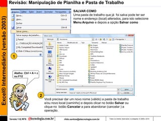 Revisão: Manipulação de Planilha e Pasta de Trabalho
                                                                                          SALVAR COMO
                                                                                          Uma pasta de trabalho que já foi salva pode ter ser
Excel® Intermediário (versão 2003)

                                                                                          nome e endereço (local) alterados, para isto selecione
                                                                                          Menu Arquivo e depois a opção Salvar como




                                       1



                                         Atalho: Ctrl + A + c
                                         ou F12




                                                                2
                                                                    Você precisar dar um novo nome (válido) a pasta de trabalho
                                                                    e/ou novo local (caminho) e depois clicar no botão Salvar ou
                                                                    clique no botão Cancelar a para abandonar (cancelar ) a
                                                                    operação.

                                     Versão 1.0| RFS                              rildo.santos@etecnologia.com.br   Todos os direitos reservados e protegidos © 2006 e 2010
 