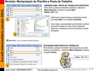 Revisão: Manipulação de Planilha e Pasta de Trabalho
                                                                                                     ABRINDO UMA PASTA DE TRABALHO EXISTENTE
                                                                                                     Para abrir a pasta de trabalho existente, selecione
                                                                                                     Menu Arquivo e depois a opção Abrir
Excel® Intermediário (versão 2003)


                                                                                                     Atalho: Ctrl + A.

                                                                                                               Selecione a pasta (arquivo) desejada e tecle
                                       1                                                                       no botão Abrir ou no Botão Cancelar.

                                                                                                               Caso haja a necessidade você também poderá
                                                                                                               procurar a pasta em outro local, bastando
                                                                                                               informar o endereço onde se encontra a pasta
                                                                                                               Desejada.

                                                    2

                                           Botão Abrir - abre uma pasta de trabalho existente.


                                                                                                    FECHANDO UMA PASTA DE TRABALHO
                                                                                                    Para fechar a pasta de trabalho ativa (aquela que está
                                                                                                    aberta no momento) , selecione Menu Arquivo e depois
                                                                                                    a opção Fechar.

                                                                                                                                                        Atalho: Ctrl + F4




                                      1
                                                                                                                                                                                        18
                                     Versão 1.0| RFS                                       rildo.santos@etecnologia.com.br    Todos os direitos reservados e protegidos © 2006 e 2010
 