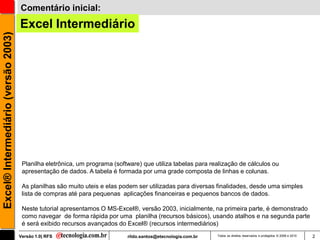 Comentário inicial:
                                     Excel Intermediário
Excel® Intermediário (versão 2003)




                                      Planilha eletrônica, um programa (software) que utiliza tabelas para realização de cálculos ou
                                      apresentação de dados. A tabela é formada por uma grade composta de linhas e colunas.

                                      As planilhas são muito uteis e elas podem ser utilizadas para diversas finalidades, desde uma simples
                                      lista de compras até para pequenas aplicações financeiras e pequenos bancos de dados.

                                      Neste tutorial apresentamos O MS-Excel®, versão 2003, inicialmente, na primeira parte, é demonstrado
                                      como navegar de forma rápida por uma planilha (recursos básicos), usando atalhos e na segunda parte
                                      é será exibido recursos avançados do Excel® (recursos intermediários)
                                     Versão 1.0| RFS                        rildo.santos@etecnologia.com.br   Todos os direitos reservados e protegidos © 2006 e 2010   2
 