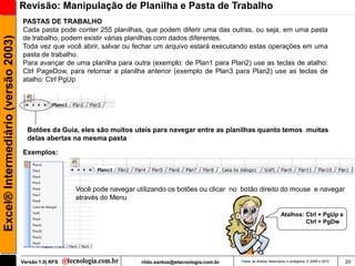 Revisão: Manipulação de Planilha e Pasta de Trabalho
                                     PASTAS DE TRABALHO
                                     Cada pasta pode conter 255 planilhas, que podem diferir uma das outras, ou seja, em uma pasta
Excel® Intermediário (versão 2003)

                                     de trabalho, podem existir várias planilhas com dados diferentes.
                                     Toda vez que você abrir, salvar ou fechar um arquivo estará executando estas operações em uma
                                     pasta de trabalho.
                                     Para avançar de uma planilha para outra (exemplo: de Plan1 para Plan2) use as teclas de atalho:
                                     Ctrl PageDow, para retornar a planilha anterior (exemplo de Plan3 para Plan2) use as teclas de
                                     atalho: Ctrl PgUp.




                                       Botões da Guia, eles são muitos uteis para navegar entre as planilhas quanto temos muitas
                                       delas abertas na mesma pasta

                                     Exemplos:




                                                       Você pode navegar utilizando os botões ou clicar no botão direito do mouse e navegar
                                                       através do Menu

                                                                                                                                     Atalhos: Ctrl + PgUp e
                                                                                                                                              Ctrl + PgDw




                                     Versão 1.0| RFS                       rildo.santos@etecnologia.com.br   Todos os direitos reservados e protegidos © 2006 e 2010   20
 