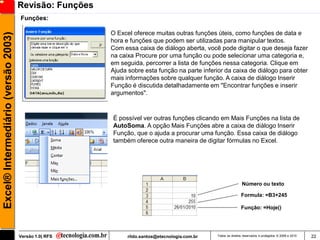 Revisão: Funções
                                     Funções:

                                                        O Excel oferece muitas outras funções úteis, como funções de data e
Excel® Intermediário (versão 2003)

                                                        hora e funções que podem ser utilizadas para manipular textos.
                                                        Com essa caixa de diálogo aberta, você pode digitar o que deseja fazer
                                                        na caixa Procure por uma função ou pode selecionar uma categoria e,
                                                        em seguida, percorrer a lista de funções nessa categoria. Clique em
                                                        Ajuda sobre esta função na parte inferior da caixa de diálogo para obter
                                                        mais informações sobre qualquer função. A caixa de diálogo Inserir
                                                        Função é discutida detalhadamente em "Encontrar funções e inserir
                                                        argumentos".



                                                        É possível ver outras funções clicando em Mais Funções na lista de
                                                        AutoSoma. A opção Mais Funções abre a caixa de diálogo Inserir
                                                        Função, que o ajuda a procurar uma função. Essa caixa de diálogo
                                                        também oferece outra maneira de digitar fórmulas no Excel.




                                                                                                                Número ou texto

                                                                                                                Formula: =B3+245

                                                                                                                Função: =Hoje()




                                     Versão 1.0| RFS          rildo.santos@etecnologia.com.br   Todos os direitos reservados e protegidos © 2006 e 2010   22
 