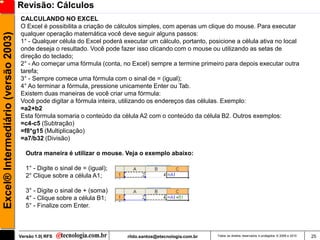 Revisão: Cálculos
                                     CALCULANDO NO EXCEL
                                     O Excel é possibilita a criação de cálculos simples, com apenas um clique do mouse. Para executar
                                     qualquer operação matemática você deve seguir alguns passos:
Excel® Intermediário (versão 2003)


                                     1° - Qualquer célula do Excel poderá executar um cálculo, portanto, posicione a célula ativa no local
                                     onde deseja o resultado. Você pode fazer isso clicando com o mouse ou utilizando as setas de
                                     direção do teclado;
                                     2° - Ao começar uma fórmula (conta, no Excel) sempre a termine primeiro para depois executar outra
                                     tarefa;
                                     3° - Sempre comece uma fórmula com o sinal de = (igual);
                                     4° Ao terminar a fórmula, pressione unicamente Enter ou Tab.
                                     Existem duas maneiras de você criar uma fórmula:
                                     Você pode digitar a fórmula inteira, utilizando os endereços das células. Exemplo:
                                     =a2+b2
                                     Esta fórmula somaria o conteúdo da célula A2 com o conteúdo da célula B2. Outros exemplos:
                                     =c4-c5 (Subtração)
                                     =f8*g15 (Multiplicação)
                                     =a7/b32 (Divisão)

                                        Outra maneira é utilizar o mouse. Veja o exemplo abaixo:

                                        1° - Digite o sinal de = (igual);
                                        2° Clique sobre a célula A1;

                                        3° - Digite o sinal de + (soma)
                                        4° - Clique sobre a célula B1;
                                        5° - Finalize com Enter.



                                     Versão 1.0| RFS                        rildo.santos@etecnologia.com.br   Todos os direitos reservados e protegidos © 2006 e 2010   25
 