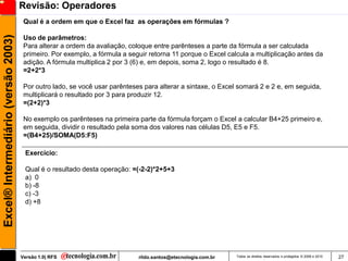 Revisão: Operadores
                                      Qual é a ordem em que o Excel faz as operações em fórmulas ?
Excel® Intermediário (versão 2003)

                                      Uso de parâmetros:
                                      Para alterar a ordem da avaliação, coloque entre parênteses a parte da fórmula a ser calculada
                                      primeiro. Por exemplo, a fórmula a seguir retorna 11 porque o Excel calcula a multiplicação antes da
                                      adição. A fórmula multiplica 2 por 3 (6) e, em depois, soma 2, logo o resultado é 8.
                                      =2+2*3

                                      Por outro lado, se você usar parênteses para alterar a sintaxe, o Excel somará 2 e 2 e, em seguida,
                                      multiplicará o resultado por 3 para produzir 12.
                                      =(2+2)*3

                                      No exemplo os parênteses na primeira parte da fórmula forçam o Excel a calcular B4+25 primeiro e,
                                      em seguida, dividir o resultado pela soma dos valores nas células D5, E5 e F5.
                                      =(B4+25)/SOMA(D5:F5)

                                      Exercício:

                                      Qual é o resultado desta operação: =(-2-2)*2+5+3
                                      a) 0
                                      b) -8
                                      c) -3
                                      d) +8




                                     Versão 1.0| RFS                        rildo.santos@etecnologia.com.br   Todos os direitos reservados e protegidos © 2006 e 2010   27
 