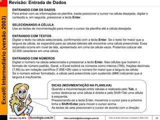 Revisão: Entrada de Dados
                                       ENTRANDO COM OS DADOS
                                       Para entrar com as informações na planilha, basta posicionar o cursor na célula desejada, digitar o
Excel® Intermediário (versão 2003)

                                       conteúdo e, em seguida, pressionar a tecla Enter.

                                       SELECIONANDO A CÉLULA
                                       Use as teclas de movimentação para mover o cursor da planilha até a célula desejada.

                                       ENTRANDO COM TEXTOS
                                       Digitar o texto na célula selecionada, confirmando com a tecla Enter. Se o texto for maior que a
                                       largura da célula, se expandirá para as células laterais até encontrar uma célula preenchida. Essa
                                       expansão ocorre em nível de tela, apresentado em cima da célula vazia. Podemos colocar até
                                       32.000 caracteres em uma célula.

                                       ENTRANDO COM NÚMEROS
                                       Digitar o número na célula selecionada e pressionar a tecla Enter. Nas células que tiverem o
                                       formato de número padrão, Geral, o Excel exibirá os números como inteiros (789), frações decimais
                                       (7,89) ou em notação científica (7.89E+08) caso o número for maior que a largura da célula.
                                       Se o número estiver formatado, a célula será preenchida com sustenido (###) indicando que a
                                       largura é insuficiente.

                                                                   DICAS (MOVIMENTAÇÃO NA PLANILHA)
                                                                   Quando a movimentação entre células é realizada pelo Tab, o
                                                                   cursor desloca-se uma célula à direita e pelo Shift+Tab uma célula
                                                                   à esquerda;
                                                                   Pressionando-se a tecla Enter, movemos o cursor para a próxima
                                                                   linha e Shift+Enter para mover o cursor acima.
                                                                   As teclas de seta posicionam o cursor de acordo com a direção.


                                     Versão 1.0| RFS                        rildo.santos@etecnologia.com.br   Todos os direitos reservados e protegidos © 2006 e 2010   28
 