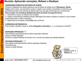 Revisão: Aplicando correções, Refazer e Desfazer
                                     CORRIGINDO ERROS NA ENTRADA DE DADOS
                                     Durante a digitação dos dados podemos usar as teclas de edição como: Backspace, Delete,
Excel® Intermediário (versão 2003)

                                     Insert, entre outras, que permitem corrigir ou digitar novos dados. Há também a tecla Esc que
                                     possibilita cancelar uma entrada de dados antes que ela seja confirmada com a tecla Enter.
                                     Para corrigir uma entrada já digitada devemos proceder da seguinte forma:
                                     1 - Posicionar o cursor na célula a ser corrigida
                                     2 - Digitar a tecla F2 que habilitará edição (alteração) dos dados contidos na célula (o cursor estará
                                     posicionado após o último caractere).
                                     3 - Após fazer as correções, tecle Enter para confirmar.

                                     CORREÇÃO ORTOGRÁFICA
                                     Para corrigir a planilha, clique no botão Ortografia e Gramática         ou pressione a tecla F7.


                                     DESFAZER OPERAÇÃO
                                     Para desfazer automaticamente a última operação realizada:
                                     Clique no botão Desfazer .
                                     Escolher a opção Desfazer de acordo com o número de ações que deseja desfazer.

                                     REFAZER OPERAÇÃO
                                     Para repetir automaticamente a última operação realizada.
                                     Procedimentos:
                                     Clique no botão Refazer .
                                                                                                                                       Atalhos:
                                                                                                                                       Desfazer: CTR + Z
                                                                                                                                       Refazer: F4




                                     Versão 1.0| RFS                        rildo.santos@etecnologia.com.br     Todos os direitos reservados e protegidos © 2006 e 2010   29
 