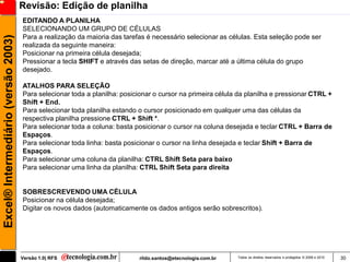 Revisão: Edição de planilha
                                     EDITANDO A PLANILHA
                                     SELECIONANDO UM GRUPO DE CÉLULAS
                                     Para a realização da maioria das tarefas é necessário selecionar as células. Esta seleção pode ser
Excel® Intermediário (versão 2003)


                                     realizada da seguinte maneira:
                                     Posicionar na primeira célula desejada;
                                     Pressionar a tecla SHIFT e através das setas de direção, marcar até a última célula do grupo
                                     desejado.

                                     ATALHOS PARA SELEÇÃO
                                     Para selecionar toda a planilha: posicionar o cursor na primeira célula da planilha e pressionar CTRL +
                                     Shift + End.
                                     Para selecionar toda planilha estando o cursor posicionado em qualquer uma das células da
                                     respectiva planilha pressione CTRL + Shift *.
                                     Para selecionar toda a coluna: basta posicionar o cursor na coluna desejada e teclar CTRL + Barra de
                                     Espaços.
                                     Para selecionar toda linha: basta posicionar o cursor na linha desejada e teclar Shift + Barra de
                                     Espaços.
                                     Para selecionar uma coluna da planilha: CTRL Shift Seta para baixo
                                     Para selecionar uma linha da planilha: CTRL Shift Seta para direita


                                     SOBRESCREVENDO UMA CÉLULA
                                     Posicionar na célula desejada;
                                     Digitar os novos dados (automaticamente os dados antigos serão sobrescritos).




                                     Versão 1.0| RFS                       rildo.santos@etecnologia.com.br   Todos os direitos reservados e protegidos © 2006 e 2010   30
 