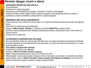 Revisão: Apagar, inserir e alterar
                                     APAGANDO DADOS DE UMA CÉLULA
                                     Procedimentos:
                                     Posicionar na célula desejada;
Excel® Intermediário (versão 2003)

                                     Pressionar a tecla Delete para apagar o conteúdo e manter a formatação.
                                     Através do Menu Editar opção Limpar, podemos apagar a formatação da célula, as notas, o
                                     conteúdo ou todos os detalhes, selecionando a opção desejada.

                                     INSERINDO UMA CÉLULA EM BRANCO
                                     Para inserirmos uma célula em branco entre um conjunto de células devemos proceder da seguinte
                                     forma:
                                     Posicionar na célula que será deslocada;
                                     Clique no Menu Inserir, Células, ou através do atalho Shift+F10 na opção Inserir;
                                     Escolha o tipo de deslocamento desejado (células para direita, células para baixo, linha inteira ou
                                     coluna inteira);
                                     Finalize com o botão OK.

                                     ALTERANDO A LARGURA DAS COLUNAS
                                     Em uma planilha, todas as colunas são definidas com uma largura padrão que poderá ser alterada.
                                     As linhas ajustam-se automaticamente para acomodar um texto com retorno automático ou a maior
                                     fonte inserida na linha.
                                     Para alterar a largura das colunas:
                                     Posicionar na coluna a ser alterada;
                                     Acessar o Menu Formatar, Coluna, Largura;
                                     Digite a largura desejada para a coluna e confirme com OK.
                                     Observações: Caso queira ajustar a largura mínima necessária, para exibir o conteúdo das células
                                     selecionadas, acione o Menu Formatar, Coluna opção, Auto-Ajuste da Seleção; para retornar a
                                     coluna ao tamanho original, acessar a opção Largura Padrão.


                                     Versão 1.0| RFS                       rildo.santos@etecnologia.com.br   Todos os direitos reservados e protegidos © 2006 e 2010   31
 