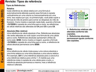Revisão: Tipos de referência
                                     Tipos de Referências:
                                      Relativa
Excel® Intermediário (versão 2003)

                                      Cada referência de célula relativa em uma fórmula é
                                      automaticamente alterada quando essa fórmula é copiada
                                      verticalmente em uma coluna ou transversalmente em uma
                                      linha. Isso explica por que, na primeira lição, você pôde copiar a
                                      fórmula do mês de janeiro para somar as despesas do mês de
                                      fevereiro. Como mostra o exemplo nesta lição, quando a fórmula
                                      =C4*$D$9 é copiada de uma linha para a outra, as referências
                                      de célula relativas são alteradas de C4 para C5 e para C6.
                                                                                                                 1 - Referências relativas são
                                      Absoluta (Não relativa):                                                   alteradas conforme são
                                      Uma referência de célula absoluta é fixa. Referências absolutas            copiadas.
                                      não serão alteradas se você copiar uma fórmula de uma célula               2 - Referências absolutas
                                      para a outra. Referências absolutas apresentam cifrões ($)                 permanecem iguais conforme
                                      como este: $D$9. Como mostra a imagem, quando a fórmula                    são copiadas.
                                      =C4*$D$9 é copiada de uma linha para a outra, a referência de
                                      célula absoluta permanece como $D$9.

                                      Mista:
                                      Uma referência de célula mista possui uma coluna absoluta e
                                      uma linha relativa ou uma linha absoluta e uma coluna relativa.
                                      Por exemplo, $A1 é uma referência absoluta para a coluna A e
                                      uma referência relativa para a linha 1. À medida que uma
                                      referência mista é copiada de uma célula para a outra, a
                                      referência absoluta permanece a mesma, mas a referência
                                      relativa é alterada.


                                     Versão 1.0| RFS                        rildo.santos@etecnologia.com.br   Todos os direitos reservados e protegidos © 2006 e 2010   33
 