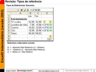 Revisão: Tipos de referência
                                     Tipos de Referências: Exercício
Excel® Intermediário (versão 2003)




                                       Selecione a alternativa correta:

                                       a) 1 - Absoluta (Não Relativa) e 2 – Relativa
                                       b) 1 - Relativa e 2 - Absoluta (Não Relativa)
                                       c) 1 - Mista e 2 - Não Relativa




                                     Versão 1.0| RFS                        rildo.santos@etecnologia.com.br   Todos os direitos reservados e protegidos © 2006 e 2010   34
 