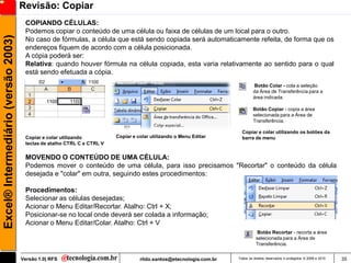 Revisão: Copiar
                                      COPIANDO CÉLULAS:
                                      Podemos copiar o conteúdo de uma célula ou faixa de células de um local para o outro.
Excel® Intermediário (versão 2003)

                                      No caso de fórmulas, a célula que está sendo copiada será automaticamente refeita, de forma que os
                                      endereços fiquem de acordo com a célula posicionada.
                                      A cópia poderá ser:
                                      Relativa: quando houver fórmula na célula copiada, esta varia relativamente ao sentido para o qual
                                      está sendo efetuada a cópia.
                                                                                                                              Botão Colar - cola a seleção
                                                                                                                              da Área de Transferência para a
                                                                                                                              área indicada.

                                                                                                                              Botão Copiar - copia a área
                                                                                                                              selecionada para a Área de
                                                                                                                              Transferência.

                                                                                                                       Copiar e colar utilizando os botões da
                                      Copiar e colar utilizando          Copiar e colar utilizando o Menu Editar       barra de menu
                                      teclas de atalho CTRL C e CTRL V

                                      MOVENDO O CONTEÚDO DE UMA CÉLULA:
                                      Podemos mover o conteúdo de uma célula, para isso precisamos "Recortar" o conteúdo da célula
                                      desejada e "colar" em outra, seguindo estes procedimentos:

                                      Procedimentos:
                                      Selecionar as células desejadas;
                                      Acionar o Menu Editar/Recortar. Atalho: Ctrl + X;
                                      Posicionar-se no local onde deverá ser colada a informação;
                                      Acionar o Menu Editar/Colar. Atalho: Ctrl + V
                                                                                                                                Botão Recortar - recorta a área
                                                                                                                               selecionada para a Área de
                                                                                                                               Transferência.


                                     Versão 1.0| RFS                               rildo.santos@etecnologia.com.br   Todos os direitos reservados e protegidos © 2006 e 2010   35
 