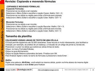 Revisão: Copiando e movendo fórmulas
                                     COPIANDO E MOVENDO FÓRMULAS:
                                     Copiando Fórmulas:
Excel® Intermediário (versão 2003)

                                     Posicionar-se na célula a ser copiada;
                                     Selecionar o Menu Editar e escolher a opção Copiar. Atalho: Ctrl + C;
                                     Posicionar-se na célula ou região para onde a fórmula será copiada;
                                     Selecionar o Menu Editar e escolher a opção Colar. Atalho: Ctrl + V.

                                     Movendo Fórmulas:
                                     Posicionar-se na célula a ser movida;
                                     Selecionar o Menu Editar e escolher a opção Recortar. Atalho: Ctrl + X;
                                     Posicionar-se na célula ou região para onde a fórmula será movida;
                                     Selecionar o Menu Editar e escolher a opção Colar. Atalho: Ctrl + V.


                                     Tamanho da planilha
                                     COLOCANDO VÁRIAS LINHAS DE TEXTO EM UMA CÉLULA
                                     O Excel permite digitarmos até 32.000 caracteres. Esse recurso é muito interessante, pois facilitará a
                                     inserção, por exemplo, da análise de um balanço, a inclusão de um artigo de jornal ou revista etc.
                                     Posicionar o cursor na célula que exibirá as várias linhas do texto;
                                     Clique no menu Formatar/Células;
                                     Clique na guia Alinhamento;
                                     Clique na opção Retorno automático de texto. Finalize com OK.
                                     Para finalizar digitar o texto na barra de fórmulas e pressionar a tecla Enter.

                                     Atalho:
                                     Digite uma palavra, Alt+Enter, você estará na mesma célula, porém na linha abaixo da mesma digite
                                     o conteúdo desejado e tecle Enter para finalizar.

                                     Versão 1.0| RFS                         rildo.santos@etecnologia.com.br   Todos os direitos reservados e protegidos © 2006 e 2010   36
 