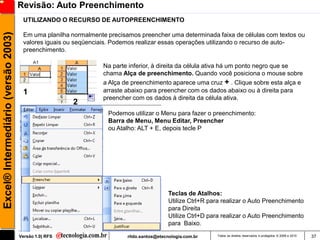Revisão: Auto Preenchimento
                                      UTILIZANDO O RECURSO DE AUTOPREENCHIMENTO
Excel® Intermediário (versão 2003)

                                      Em uma planilha normalmente precisamos preencher uma determinada faixa de células com textos ou
                                      valores iguais ou seqüenciais. Podemos realizar essas operações utilizando o recurso de auto-
                                      preenchimento.

                                                                Na parte inferior, à direita da célula ativa há um ponto negro que se
                                                                chama Alça de preenchimento. Quando você posiciona o mouse sobre
                                                                a Alça de preenchimento aparece uma cruz + . Clique sobre esta alça e
                                      1                         arraste abaixo para preencher com os dados abaixo ou à direita para
                                                                preencher com os dados à direita da célula ativa.
                                                       2
                                                                  Podemos utilizar o Menu para fazer o preenchimento:
                                                                  Barra de Menu, Menu Editar, Preencher
                                                                  ou Atalho: ALT + E, depois tecle P




                                                                                          Teclas de Atalhos:
                                                                                          Utilize Ctrl+R para realizar o Auto Preenchimento
                                                                                          para Direita
                                                                                          Utilize Ctrl+D para realizar o Auto Preenchimento
                                                                                          para Baixo.

                                     Versão 1.0| RFS                     rildo.santos@etecnologia.com.br   Todos os direitos reservados e protegidos © 2006 e 2010   37
 