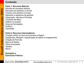 Conteúdo:
                                     Parte 1: Recursos Básicos
                                     Revisão de conceitos básicos
Excel® Intermediário (versão 2003)


                                     Manuseio de planilhas no Excel
                                     Criando uma planilha no Excel
                                     Alterando a aparência da planilha
                                     Adequação, cálculos e fórmulas
                                     Comando do Menu
                                     Atalhos no teclado
                                     Dicas de formatação
                                     Gráficos
                                     Impressão

                                     Parte 2: Recursos Intermediários
                                     Funções (todos os tipos de financeira a lógica)
                                     Seqüências, filtragem, classificação de dados e congelamento
                                     Criação de Fórmula
                                     Banco de Dados
                                     Filtros Avançados
                                     Tabelas
                                     Macro

                                     Exemplos e
                                     Exercícios Práticos


                                     Versão 1.0| RFS                     rildo.santos@etecnologia.com.br   Todos os direitos reservados e protegidos © 2006 e 2010   4
 