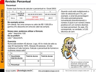 Revisão: Percentual
                                     Percentual
                                      Existe duas formas de calcular o percentual no Excel 2003:
Excel® Intermediário (versão 2003)

                                                                                                                      Quando você está multiplicando o
                                                                                                                      valor do desconto por 5 %, por
                                                                                                                      exemplo, o sinal de porcentagem
                                                                                                                      (%) está automaticamente
                                                                                                                      convertendo (transformando) o
                                       No exemplo acima:                                                              número 5 (que é um número inteiro
                                       Um cliente fez uma compra no valor de R$ 1.500,00 e                            positivo) em um número decimal,
                                       ganhou 5% desconto em cima do valor da compra.                                 na base percentual. Ou seja, 5%
                                                                                                                      corresponde, na verdade, a 0,05
                                       Nesse caso, podemos utilizar a fórmula:                                        décimos de cem.
                                        valor * desconto /100
                                       Ou se preferir
                                       valor * desconto%
                                        Exercício
                                        Numa sala existem 40 alunos. Logo, 40 é o todo da sala ou
                                        seja 40 representa 100%. Dessas 40 pessoas, 32 são
                                        mulheres e 8 são homens. Calcule o percentual de homens e
                                        mulheres nessa sala?
                                             A                    B                     C
                                         1 Quantidade             Total de alunos       Total de alunas
                                           total de alunos
                                         2                   40                 32                       8
                                                                                                                                      Para ver os valores no formato
                                                                                                                                      percentual, basta que você
                                         3 Percentual                                                                                 selecione-os e aperte a tecla %,
                                                                                                                                      cujo atalho é CTRL + SHIFT + %.

                                     Versão 1.0| RFS                                rildo.santos@etecnologia.com.br       Todos os direitos reservados e protegidos © 2006 e 2010   41
 